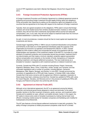 Page 24 Blake, Cassels & Graydon LLP
round of TPP negotiations was held in Bandar Seri Begawan, Brunei from August 23-30,
2013.
Foreign Investment Protection Agreements (FIPAs)3.4.5
A Foreign Investment Promotion and Protection Agreement is a bilateral agreement aimed at
protecting and promoting foreign investment through legally binding rights and obligations.
FIPAs accomplish their objectives by setting out the respective rights and obligations of the
countries that are signatories to the treaty with respect to the treatment of foreign investment.
Typically, there are agreed exceptions to the obligations. FIPAs seek to ensure that foreign
investors will not be treated worse than similarly situated domestic investors or other foreign
investors; they will not have their investments expropriated without prompt and adequate
compensation; and, in any case, they will not be subject to treatment lower than the minimum
standard established in customary international law.
As well, in most circumstances, investors should be free to invest capital and repatriate their
investments and returns.
Canada began negotiating FIPAs in 1989 to secure investment liberalization and protection
commitments on the basis of a model agreement developed under the auspices of the
Organization for Economic Co-operation and Development (OECD). In 2003, Canada
updated its FIPA model to reflect and incorporate the results of its experience with the
implementation and operation of the investment chapter of the NAFTA. It provides for a high
standard of investment protection and incorporates several key principles: treatment that is
non-discriminatory and that meets a minimum standard; protection against expropriation
without compensation and restraints on the transfer of funds; transparency of measures
affecting investment; and dispute settlement procedures. The new model serves as a
template for Canada in negotiations with investment partners on bilateral investment rules.
Currently, Canada has FIPAs with 27 countries including Russia, Poland, Venezuela,
Argentina, Barbados, Benin, China, Costa Rica, Jordan, Kuwait, and Tanzania, and has
concluded negotiations with a number of countries, including Bahrain, Cameroon,
Madagascar, Mali, Nigeria, Senegal, and Zambia. In June 2007, Canada announced the
conclusion of negotiations for a FIPA with India; however, in October 2009, India notified
Canada that it had some concerns with the agreed text. Efforts to negotiate a resolution to
these issues have been underway since that time. Canada has updated its FIPAs with Latvia,
the Czech Republic, Slovakia, and Romania and is in the process of updating its FIPAs with
Hungary and Poland to bring them into conformity with EU law.
Agreement on Internal Trade (AIT)3.4.6
Although not an international agreement, the AIT is an agreement among the federal,
provincial, and territorial governments designed to reduce and eliminate, to the extent
possible, barriers to the free movement of persons, goods, services, and investment within
Canada and to establish an open, efficient, and stable domestic market. In this regard, the
AIT seeks to reduce extra costs to Canadian businesses by making internal trade more
efficient, increasing market access for Canadian companies and facilitating work mobility for
tradespeople and professionals.
The AIT also features a formal dispute settlement mechanism to deal with complaints. The
ability of foreign companies to initiate procurement complaints under the AIT is limited
 