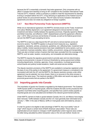 Blake, Cassels & Graydon LLP Page 25
because the AIT is essentially a domestic free trade agreement. Only companies with an
office in Canada have standing to bring an AIT complaint to the Canadian International Trade
Tribunal (CITT). However, where a company is unable to meet the requirements for standing
to bring a complaint before the CITT, it may still bring an application to the Federal Court for
judicial review of a procurement decision. The AIT does not trump Canada’s international
agreements and does not create any obligations to foreign suppliers.
New West Partnership Trade Agreement (NWPTA)3.4.7
While not an international agreement, the NWPTA, formerly known as the Trade, Investment
and Labour Mobility Agreement, is an agreement designed to remove barriers to trade,
investment and labour mobility between the signatory provinces. Originally signed by Alberta
and British Columbia, and effective in 2007, Saskatchewan joined the agreement, effective
July 1, 2010. Other provinces and territories of Canada, as well as the federal government,
can join the NWPTA upon accepting its terms.
The NWPTA is seen as a step beyond the AIT and aims to remove barriers across all
economic sectors. The NWPTA applies to all government measures (e.g., legislation,
regulations, standards, policies, procedures, guidelines, etc.) affecting trade, investment and
labour mobility. Certain special provisions have been established for some sectors, such as
for investment, business subsidies, labour mobility, procurement, energy and transportation.
There are also a limited number of sectors that have been excluded from the coverage of the
NWPTA, such as water, taxation, social policy, and renewable and alternative energy.
The NWPTA requires the signatory governments to provide open and non-discriminatory
access to procurements in excess of minimum thresholds by various government entities,
including departments, ministries, agencies, Crown corporations, municipal governments,
school boards and publicly funded academic, health and social service entities.
The dispute resolution provisions of the NWPTA are available to companies registered under
the laws of one of the parties to the agreement. If a government measure is considered to be
inconsistent with both the AIT and the NWPTA, the dispute resolution process under either
agreement may be selected, but once chosen, there is no recourse to the other process in
respect of the same issue. The maximum penalty is C$5-million and would only apply to the
provincial governments that are parties to the NWPT.
3.5 Importing goods into Canada
The importation of goods into Canada is regulated by the federal government. The Customs
Tariff imposes tariffs on imported goods, while the Customs Act sets out the procedures that
importers must follow when importing goods, and specifies how customs duties payable on
imported goods are to be calculated and remitted to the relevant governmental authority.
Under NAFTA, barriers to trade in goods between Canada, the U.S. and Mexico have largely
been removed. Tariffs between Canada and the U.S. have generally been eliminated since
January 1, 1998. In the case of Mexico, tariffs on most goods were eliminated by January 1,
2003.
In order for goods to be eligible to take advantage of NAFTA, they must satisfy “rules of
origin” which require a certain level of North American value-added. These rules are
sophisticated and are based on changes in tariff classification and/or regional value content,
the latter being calculated by either transaction value or the net cost method. Goods not
 