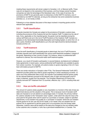 Page 26 Blake, Cassels & Graydon LLP
meeting these requirements will remain subject to Canadian, U.S. or Mexican tariffs. These
rules do not depend on the ownership of the business, and thus foreign-owned Canadian
companies can take full advantage of the liberalized rules. In the case of services, the
provisions of NAFTA are generally open to enterprises of other NAFTA members, even if
controlled by non-NAFTA nationals, as long as the enterprise has some substantive business
activities (i.e., is not merely a shell).
Following is a more detailed discussion of the steps involved in importing goods and the
relevant laws applicable.
Tariff classification3.5.1
All goods imported into Canada are subject to the provisions of Canada’s customs laws,
including the provisions of the Customs Act and the Customs Tariff. To determine the rate of
duty, if any, applicable on the imported goods, the goods must be classified among the
various tariff items set out in the List of Tariff Provisions of the Customs Tariff. Canada is a
signatory to the Harmonized Commodity Description and Coding System, to which the U.S. is
also a party; therefore, tariff classifications up to the sixth digit should be identical between
Canada and the U.S.
Tariff treatment3.5.2
Once the tariff classification of imported goods is determined, the List of Tariff Provisions
indicates opposite each tariff classification the various tariff treatments available in respect of
the goods, depending on their country of origin. For instance, where no preferential tariff
treatment is claimed, the most favoured nation tariff treatment applies.
However, as a result of Canada’s participation in several bilateral, plurilateral and multilateral
trade agreements in recent years, various preferential tariff treatments are available to goods
from certain countries. For example, all customs duties on goods originating in the U.S. have
been eliminated pursuant to NAFTA.
There are similar reductions in Canada’s other FTAs. The General Preferential Tariff (GPT)
treatment provides partial duty relief to goods originating in certain developing countries. To
claim one of the preferential rates of duty, the importer must establish that the goods qualify
for the claimed treatment pursuant to the relevant rules of origin and that proper proof of
origin is obtained, usually from the exporter. The Canadian Department of Finance has
recently removed GPT treatment from 72 countries, effective July 1, 2014, including India and
China.
How are tariffs calculated?3.5.3
The amount of customs duties payable on any importation is a function of the rate of duty (as
determined above) and the valuation of the goods. This is because most of Canada’s tariff
rates are imposed on an ad valorem (or percentage) basis. In Canada, the primary method
for customs valuation is the “transaction value” system, under which the value for duty is the
price paid for the goods when sold for export to a purchaser in Canada, subject to specified
adjustments. A non-resident may qualify as a “purchaser in Canada” where the non-resident
imports goods for its own use and not for resale, or for resale if the non-resident has not
entered into an agreement to sell the goods prior to its acquisition from the foreign seller.
Otherwise, customs value will be based on the sale price charged by the non-resident seller
to the customer who is resident, or who has a permanent establishment, in Canada. The
 
