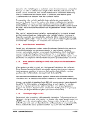 Blake, Cassels & Graydon LLP Page 27
transaction value method may not be available in certain other circumstances, such as where
the buyer and seller do not deal at arm’s length or where title to the goods passes to the
buyer in Canada. In that event, other valuation methods will be considered in the following
order: (1) transaction value of identical goods; (2) transaction value of similar goods;
(3) deductive value; (4) computed value; and (5) residual method.
The transaction value method, if applicable, begins with the sale price charged to the
purchaser in Canada. However, the customs value is determined by considering certain
statutory additions, as well as permitted deductions. For instance, selling commissions,
assists, royalties, and subsequent proceeds must be added to arrive at the customs value of
the goods. The value of post-importation services may be deducted from the customs value
of the goods.
If the importer’s goods originate primarily from suppliers with whom the importer is related
and the importer wishes to use the transaction value method of valuation, the importer is
frequently requested to demonstrate that the relationship did not influence the transfer price
between the importer and the vendor. In such a situation, documentation may be required to
establish that the transfer price was acceptable as the transaction value.
How are tariffs assessed?3.5.4
Canada has a self-assessment customs system. Importers and their authorized agents are
responsible for declaring and paying customs duties on imported goods. In addition,
importers are required to report any errors made in their declarations of tariff classification,
valuation or origin when they have “reason to believe” that an error has been made. This
obligation lasts for four years following the importation of any goods. The Act imposes severe
penalties for non-compliance with this and other provisions, up to C$25,000 per occurrence.
What penalties are imposed for non-compliance with customs3.5.5
laws?
Where a person has failed to comply with the provisions of the Customs Act, the Canada
Border Services Agency (the CBSA) is authorized to take several enforcement measures,
including seizures, ascertained forfeitures, or the imposition of administrative monetary
penalties under the Administrative Monetary Penalty System (AMPS).
Seizures and ascertained forfeitures are applied to the more serious offences under the
Customs Act, such as intentional non-compliance, evasion of customs duties, and smuggling.
Importers may be liable for penalties of up to C$25,000 per contravention in accordance with
the AMPS. The CBSA maintains a “compliance history” for each importer. The retention
period for an individual contravention is either one or three years for penalty calculation
purposes only. However, the contravention remains on the AMPS system for six years plus
the current year. Repeat offenders may be subject to increased penalties.
Country of origin issues3.5.6
Certain goods listed in regulations made pursuant to the Customs Tariff must be marked with
their country of origin in order to be imported into Canada. In the case of goods imported from
a NAFTA country, the relevant regulations base the determination of origin on the basis of
tariff shift rules, which are in turn dependent on the tariff classification of components and the
finished product. In the case of goods imported from any country other than a NAFTA
 