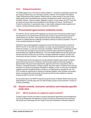 Blake, Cassels & Graydon LLP Page 29
Safeguard protection3.6.2
The SIMA applies only in the case of unfairly traded (i.e., dumped or subsidized) imports that
are causing material injury to a Canadian industry. However, the Canadian International
Trade Tribunal Act and the Customs Tariff provide for a trade remedy in the case of fairly
traded goods which nevertheless are causing or threatening to cause “serious injury” to a
Canadian industry. These are called “safeguard” actions. In such cases, the CITT may hold
an inquiry and may make recommendations to the Minister of Finance. The Minister of
Finance is authorized, in appropriate cases, to take certain safeguard actions against such
imports, including imposing surtaxes or quotas for a limited time.
3.7 Procurement (government contracts) review
The NAFTA, the AIT and the WTO Agreement on Government Procurement (AGP) require
the signatories to the agreements to provide open access to government procurement for
certain goods and services. These agreements also require signatory governments to
maintain an independent bid challenge (complaint) authority to receive complaints. The CITT
is the complaint authority for Canada.
Parliament has enacted legislation designed to ensure that the procurements covered by
NAFTA, the AIT or the AGP are conducted in an open, fair and transparent manner and,
wherever possible, in a way that maximizes competition. While there is considerable overlap
in the scope and coverage of procurements covered by these international agreements,
several areas have significant differences. The most notable differences are the goods and
services that they include and the minimum monetary thresholds for goods, services and
construction services contracts. These monetary thresholds are subject to periodic review.
The federal government has agreed to provide potential suppliers equal access to federal
government procurement for contracts involving certain goods and services bought by
approximately 100 government departments, agencies and Crown corporations. Still, on
occasion, a potential domestic or foreign supplier may have reason to believe that a contract
has been or is about to be awarded improperly or illegally, or that, in some way, the potential
supplier has been wrongfully denied a contract or an opportunity to compete for one. The
CITT provides an opportunity for redress for potential suppliers, both Canadian and foreign-
based, concerned about the propriety of the procurement process relating to contracts
covered by NAFTA, the AIT or the AGP.
As discussed above, the NWPTA requires the governments of Alberta, British Columbia and
Saskatchewan to provide open and non-discriminatory access to procurements in excess of
minimum thresholds.
3.8 Export controls, economic sanctions and industry-specific
trade laws
Which products are subject to export controls?3.8.1
Canada’s export controls are based on several international agreements and arrangements,
such as the Wassenaar Arrangement on Export Controls for Conventional Arms and Dual-
Use Goods and Technology and the Treaty on the Non-Proliferation of Nuclear Weapons.
 