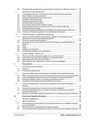 Contents Page 2 Blake, Cassels & Graydon LLP
2.6 Are there other statutes that regulate foreign investments in particular sectors? ..... 20
International Trade Agreements ................................................................................ 203.
3.1 Trade agreements as a constitution for international business regulation ................ 20
3.2 Key principles of trade agreements ........................................................................... 20
3.3 Using trade agreements as business tools................................................................ 20
3.4 Canada’s trade agreements....................................................................................... 21
3.5 Importing goods into Canada..................................................................................... 25
3.6 Domestic trade remedy actions ................................................................................. 28
3.7 Procurement (government contracts) review............................................................. 29
3.8 Export controls, economic sanctions and industry-specific trade laws...................... 29
3.9 Controlled Goods Program ........................................................................................ 32
3.10 Foreign Extraterritorial Measures Act (FEMA) and doing business with Cuba.......... 32
3.11 Canadian anti-bribery legislation and international transactions ............................... 33
Product Standards, Labelling and Advertising........................................................... 344.
4.1 How are product standards requirements created? Are Canadian product
standards in line with international standards?.......................................................... 34
4.2 Consumer product safety legislation.......................................................................... 35
4.3 What are the sources of labelling requirements? Must or should all labels be
bilingual? .................................................................................................................... 36
4.4 Food ........................................................................................................................... 37
4.5 Drugs.......................................................................................................................... 37
4.6 Weights and measures .............................................................................................. 38
4.7 Advertising regulations and enforcement................................................................... 38
Product Liability – Ontario Law .................................................................................. 405.
5.1 How broad is the potential for liability in a contractual claim? ................................... 40
5.2 How broad is the potential for liability in a negligence claim? ................................... 40
5.3 What is the extent of a person’s liability?................................................................... 41
5.4 Other litigation risk: class actions, juries and punitive damages ............................... 41
V. Procurement ............................................................................................................. 42
Procurement Law Framework.................................................................................... 421.
1.1 Case law .................................................................................................................... 42
1.2 Procurement governance........................................................................................... 43
Issues for Organizations Participating in Canadian Procurement Processes ........... 452.
2.1 What is the procurement governance regime that governs the procuring authority? 45
2.2 Is the competitive procurement process a binding or non-binding process?............. 45
2.3 What are a bidder’s rights in a binding procurement process? ................................. 46
2.4 Compliance with federal government integrity provisions.......................................... 47
Issues for Organizations Conducting Competitive Procurement Processes in3.
Canada....................................................................................................................... 47
3.1 What are the organization’s internal procurement obligations?................................. 47
3.2 Does the organization wish to conduct a binding or non-binding competitive
procurement process? ............................................................................................... 48
3.3 What are a procuring authority’s requirements in a binding procurement process? . 48
VI. Acquiring a Canadian Business............................................................................. 49
General Considerations ............................................................................................. 491.
Share Acquisitions ..................................................................................................... 492.
2.1 What approvals are required for an acquisition of shares of a Canadian company
by a non-resident? ..................................................................................................... 49
2.2 What are the tax consequences of a share purchase? ............................................. 49
2.3 Can one freely dismiss directors and officers of the acquired Canadian company?. 50
 