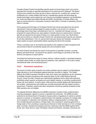 Page 30 Blake, Cassels & Graydon LLP
Canada’s Export Control List identifies specific goods and technology which may only be
exported from Canada to specified destinations if an export permit is obtained. The Export
Control List is divided into seven groups of items: dual-use list, munitions list, nuclear non-
proliferation list, nuclear-related dual-use list, miscellaneous goods and technology list,
missile technology control regime list, and chemical and biological weapons non-proliferation
list. Under the Export and Import Permits Act (EIPA), the Minister of Foreign Affairs may
issue an export permit to a corporation having its head office in Canada or operating a branch
office in Canada.
Some goods and technology on the Export Control List may be exempted from the permit
requirement if they are being shipped to certain countries, such as the U.S. Goods or
technology which have been manufactured in the U.S., imported into Canada, and are
proposed for export without any value added in Canada require an export permit. Individual
permits are required for the export of these U.S.-origin goods to Cuba, Iran, North Korea,
Syria and countries on Canada’s Export Control List, and general export permits are required
for all other destinations. The U.S. government may also require the Canadian company to
obtain explicit re-export authorization before exporting the items from Canada.
There is currently a ban on all imports and exports to Iran subject to certain exceptions that
are primarily limited to humanitarian goods and communications tools.
The Area Control List restricts the export of all products to specified countries, currently
Belarus and North Korea. The export of any goods or technology to countries on the Area
Control List requires an export permit.
The Export Act restricts the export of certain articles. It allows Canada, in specified situations,
to impose export duties on certain logs and pulpwood, ores, petroleum in its crude or partly
manufactured state, and intoxicating liquors.
Economic sanctions3.8.2
The export of certain types of goods and certain activities may be subject to United Nations
trade sanctions or arms embargoes against particular countries or regions. The United
Nations Act (UNA) empowers Canada to make such orders and regulations as are necessary
to facilitate Canada’s compliance with measures taken by the United Nations Security
Council. Under the UNA, Canada has implemented regulations which adopt UN resolutions
prohibiting certain exports, principally arms and related material, to countries including North
Korea, Iran and Lebanon. In some cases, UNA sanctions prohibit dealing with listed persons
and entities. Listed persons and entities are normally associated with the subject country’s
government. Therefore, exports and other transactions should be carefully reviewed so that
UNA sanctions are not violated.
The Special Economic Measures Act (SEMA) empowers Canada to take unilateral action,
including embargoes, against a country in specified circumstances. The SEMA provides
authority for the Government of Canada to impose orders or regulations to restrict or prohibit
persons in Canada, or Canadians outside Canada, from dealing in property of a foreign state
(or its residents or nationals), from exporting, selling or shipping goods to a foreign state,
from transferring technical data to a foreign state, from importing or acquiring goods from a
foreign state or from providing or acquiring any financial or other services to or from a foreign
state. Currently, Canada has imposed economic measures under the SEMA against North
Korea, Iran, Syria, Burma, Libya, Zimbabwe, Ukraine and Russia. Canadian companies are
 