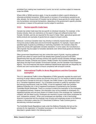 Blake, Cassels & Graydon LLP Page 31
prohibited from making new investments in some, but not all, countries subject to measures
under the SEMA.
Where UNA or SEMA sanctions apply, it may be possible to obtain a permit allowing an
otherwise prohibited transaction. While exports or provision of humanitarian assistance are
often allowed, the Government of Canada may be willing to issue permits for certain types of
non-humanitarian commercial transactions, depending on the government’s specific priorities
and policies in respect of the particular country subject to sanctions.
Sector-specific trade laws3.8.3
Canada has certain trade laws that are specific to individual industries. For example, in the
forestry industry, there are restrictions on the export of logs and softwood lumber from
Canada. Similarly, permits are required for the export of steel. Steel, agricultural goods and
textile products are examples of goods that are subject to import controls.
Moreover, numerous Canadian laws may directly or indirectly impose trade controls.
Consumer product safety laws and environmental regulations, for example, impact sales of
specified types of goods by prohibiting or restricting importation into Canada unless the
goods first comply with applicable Canadian standards. In some cases, the manufacture or
sale of goods may be subject to Canadian standards even where those goods are intended
solely for export.
Other government departments may also control the export of goods, requiring additional
permits even where an export permit has already been granted pursuant to the EIPA.
Departments that may also exercise controls over exports include Canadian Heritage, Natural
Resources Canada, Fisheries and Oceans, Health Canada, the Canadian Wheat Board,
Agriculture and Agri-Food Canada, Environment Canada, and the Canadian Food Inspection
Agency. The circumstances that require additional departmental approvals are frequently not
intuitive and care must be taken to ensure compliance with all export controls.
International Traffic In Arms Regulations and the Canadian3.8.4
exemption
The U.S. International Traffic in Arms Regulations (ITARs) generally regulate the export and
licensing of certain defence articles and services from the U.S. For exports of defence articles
and services to Canada for end-use in Canada, the ITARs contain a very limited exemption
for a “Canadian-registered person”. For a Canadian business to qualify for exemption from
the licensing requirements under the ITARs, it must be registered under the Canadian
Defence Production Act. A list of registered businesses is maintained by the Canadian
Controlled Goods Directorate. There is a process to extend this exemption to the employees
of a registered business. However, this exemption may not be available to employees of a
registered business who are dual citizens of a listed country if the employee has “substantive
contacts” with the listed country. Employers are required to screen dual-citizen employees for
such “substantive contacts”. When such employees are identified, a risk of technology
diversion is presumed and the employer may not give such employee access to the defence
articles or information unless the U.S. Directorate of Defence Trade Controls grants a
discretionary individual exemption.
The Controlled Goods Regulations made under the Defence Production Act set out the
process for the registration of Canadian businesses in the Controlled Goods Program,
described in greater detail in the following section.
 