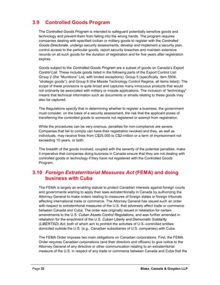 Page 32 Blake, Cassels & Graydon LLP
3.9 Controlled Goods Program
The Controlled Goods Program is intended to safeguard potentially sensitive goods and
technology and prevent them from falling into the wrong hands. The program requires
companies dealing with specified civilian or military goods to register with the Controlled
Goods Directorate, undergo security assessments, develop and implement a security plan,
control access to the particular goods, report security breaches and maintain extensive
records on all such goods for the duration of registration and for five years after registration
expires.
Goods subject to the Controlled Goods Program are a subset of goods on Canada’s Export
Control List. These include goods listed in the following parts of the Export Control List:
Group 2 (the “Munitions” List, with limited exceptions); Group 5 (specifically, item 5504,
“strategic goods”); and Group 6 (the Missile Technology Control Regime, all items listed). The
scope of these provisions is quite broad and captures many innocuous products that would
not ordinarily be associated with military or missile applications. The inclusion of “technology”
means that technical information such as documents or emails relating to these goods may
also be captured.
The Regulations specify that in determining whether to register a business, the government
must consider, on the basis of a security assessment, the risk that the applicant poses of
transferring the controlled goods to someone not registered or exempt from registration.
While the procedures can be very onerous, penalties for non-compliance are severe.
Companies that fail to comply can have their registration revoked and they, as well as
individuals, may receive fines from C$25,000 to C$2-million or a term of imprisonment not
exceeding 10 years, or both.
The breadth of the goods involved, coupled with the severity of the potential penalties, make
it imperative that companies doing business in Canada ensure that they are not dealing with
controlled goods or technology if they have not registered with the Controlled Goods
Program.
3.10 Foreign Extraterritorial Measures Act (FEMA) and doing
business with Cuba
The FEMA is largely an enabling statute to protect Canadian interests against foreign courts
and governments wishing to apply their laws extraterritorially in Canada by authorizing the
Attorney General to make orders relating to measures of foreign states or foreign tribunals
affecting international trade or commerce. The Attorney General has issued such an order
with respect to extraterritorial measures of the U.S. that adversely affect trade or commerce
between Canada and Cuba. The order was originally issued in retaliation for certain
amendments to the U.S. Cuban Assets Control Regulations, and was further amended in
retaliation for the enactment of the U.S. Cuban Liberty and Democratic Solidarity
(LIBERTAD) Act, both of which aim to prohibit the activities of U.S.-controlled entities
domiciled outside the U.S. (e.g., Canadian subsidiaries of U.S. companies) with Cuba.
The FEMA Order imposes two main obligations on Canadian corporations. First, the FEMA
Order requires Canadian corporations (and their directors and officers) to give notice to the
Attorney General of any directive or other communication relating to an extraterritorial
measure of the U.S. in respect of any trade or commerce between Canada and Cuba that the
 