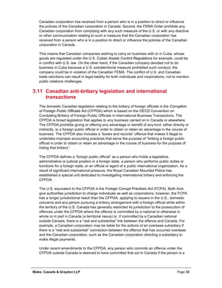 Blake, Cassels & Graydon LLP Page 33
Canadian corporation has received from a person who is in a position to direct or influence
the policies of the Canadian corporation in Canada. Second, the FEMA Order prohibits any
Canadian corporation from complying with any such measure of the U.S. or with any directive
or other communication relating to such a measure that the Canadian corporation has
received from a person who is in a position to direct or influence the policies of the Canadian
corporation in Canada.
This means that Canadian companies wishing to carry on business with or in Cuba, whose
goods are regulated under the U.S. Cuban Assets Control Regulations for example, could be
in conflict with U.S. law. On the other hand, if the Canadian company decided not to do
business in Cuba because a U.S. extraterritorial measure prohibited such conduct, the
company could be in violation of the Canadian FEMA. The conflict of U.S. and Canadian
trade sanctions can result in legal liability for both individuals and corporations, not to mention
public relations challenges.
3.11 Canadian anti-bribery legislation and international
transactions
The domestic Canadian legislation relating to the bribery of foreign officials is the Corruption
of Foreign Public Officials Act (CFPOA) which is based on the OECD Convention on
Combating Bribery of Foreign Public Officials in International Business Transactions. The
CFPOA is broad legislation that applies to any business carried on in Canada or elsewhere.
The CFPOA prohibits giving or offering any advantage or benefit of any kind, either directly or
indirectly, to a foreign public official in order to obtain or retain an advantage in the course of
business. The CFPOA also includes a “books and records” offence that makes it illegal to
undertake improper accounting practices that serve the purpose of “bribing a foreign public
official in order to obtain or retain an advantage in the course of business for the purpose of
hiding that bribery”.
The CFPOA defines a “foreign public official” as a person who holds a legislative,
administrative or judicial position in a foreign state, a person who performs public duties or
functions for a foreign state, or an official or agent of a public international organization. As a
result of significant international pressure, the Royal Canadian Mounted Police has
established a special unit dedicated to investigating international bribery and enforcing the
CFPOA.
The U.S. equivalent to the CFPOA is the Foreign Corrupt Practices Act (FCPA). Both Acts
give authorities jurisdiction to charge individuals as well as corporations; however, the FCPA
has a longer jurisdictional reach than the CFPOA, applying to issuers in the U.S., domestic
concerns and any person pursuing a bribery arrangement with a foreign official while within
the territory of the U.S. Canada has generally restricted its jurisdiction to the prosecution of
offences under the CFPOA where the offence is committed by a national or otherwise in
whole or in part in Canada (a territorial nexus) or, if committed by a Canadian national
outside Canada, there is a “real and substantial” link between the offence and Canada. For
example, a Canadian corporation may be liable for the actions of an overseas subsidiary if
there is a “real and substantial” connection between the offence that has occurred overseas
and the Canadian corporation, such as the Canadian corporation directing a subsidiary to
make illegal payments.
Under recent amendments to the CFPOA, any person who commits an offence under the
CFPOA outside Canada is deemed to have committed that act in Canada if the person is a
 