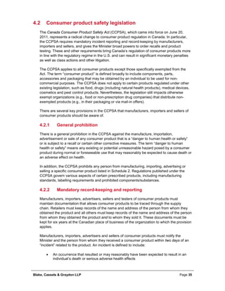 Blake, Cassels & Graydon LLP Page 35
4.2 Consumer product safety legislation
The Canada Consumer Product Safety Act (CCPSA), which came into force on June 20,
2011, represents a radical change to consumer product regulation in Canada. In particular,
the CCPSA requires mandatory incident reporting and record-keeping by manufacturers,
importers and sellers, and gives the Minister broad powers to order recalls and product
testing. These and other requirements bring Canada’s regulation of consumer products more
in line with the regulatory regime in the U.S. and can result in significant monetary penalties
as well as class actions and other litigation.
The CCPSA applies to all consumer products except those specifically exempted from the
Act. The term “consumer product” is defined broadly to include components, parts,
accessories and packaging that may be obtained by an individual to be used for non-
commercial purposes. The CCPSA does not apply to certain products regulated under other
existing legislation, such as food, drugs (including natural health products), medical devices,
cosmetics and pest control products. Nevertheless, the legislation still impacts otherwise
exempt organizations (e.g., food or non-prescription drug companies) that distribute non-
exempted products (e.g., in their packaging or via mail-in offers).
There are several key provisions in the CCPSA that manufacturers, importers and sellers of
consumer products should be aware of.
General prohibition4.2.1
There is a general prohibition in the CCPSA against the manufacture, importation,
advertisement or sale of any consumer product that is a “danger to human health or safety”
or is subject to a recall or certain other corrective measures. The term “danger to human
health or safety” means any existing or potential unreasonable hazard posed by a consumer
product during normal or foreseeable use that may reasonably be expected to cause death or
an adverse effect on health.
In addition, the CCPSA prohibits any person from manufacturing, importing, advertising or
selling a specific consumer product listed in Schedule 2. Regulations published under the
CCPSA govern various aspects of certain prescribed products, including manufacturing
standards, labelling requirements and prohibited components/substances.
Mandatory record-keeping and reporting4.2.2
Manufacturers, importers, advertisers, sellers and testers of consumer products must
maintain documentation that allows consumer products to be traced through the supply
chain. Retailers must keep records of the name and address of the person from whom they
obtained the product and all others must keep records of the name and address of the person
from whom they obtained the product and to whom they sold it. These documents must be
kept for six years at the Canadian place of business of the organization to which the provision
applies.
Manufacturers, importers, advertisers and sellers of consumer products must notify the
Minister and the person from whom they received a consumer product within two days of an
“incident” related to the product. An incident is defined to include:
• An occurrence that resulted or may reasonably have been expected to result in an
individual’s death or serious adverse health effects
 