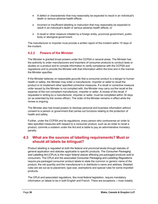 Page 36 Blake, Cassels & Graydon LLP
• A defect or characteristic that may reasonably be expected to result in an individual’s
death or serious adverse health effects
• Incorrect or insufficient labelling or instruction that may reasonably be expected to
result in an individual’s death or serious adverse health effects, or
• A recall or other measure initiated by a foreign entity, provincial government, public
body or aboriginal government.
The manufacturer or importer must provide a written report of the incident within 10 days of
the incident.
Powers of the Minister4.2.3
The Minister is granted broad powers under the CCPSA in several areas. The Minister has
the authority to order manufacturers and importers of consumer products to conduct tests or
studies on a product and to compile information to verify compliance with the CCPSA and
regulations and to provide the Minister with that information within the time and in the manner
the Minister specifies.
If the Minister believes on reasonable grounds that a consumer product is a danger to human
health or safety, the Minister may order a manufacturer, importer or seller to recall the
product or to implement other specified corrective measures. If a recall or corrective measure
order issued by the Minister is not complied with, the Minister may carry out the recall at the
expense of the non-compliant manufacturer, importer or seller. A review of the recall, if
requested in writing by a manufacturer, importer or seller, must be completed within 30 days
(or as extended by the review officer). The order of the Minister remains in effect while the
review is ongoing.
The Minister also has broad powers to disclose personal and business information without
consent to a person or government that carries out functions relating to the protection of
health and safety.
Further, under the CCPSA and its regulations, every person who contravenes an order to
take specified measures with respect to a consumer product, such as an order to recall a
product, commits a violation under the Act and is liable to pay an administrative monetary
penalty.
4.3 What are the sources of labelling requirements? Must or
should all labels be bilingual?
Product labelling is regulated at both the federal and provincial levels through statutes of
general application and statutes applicable to specific products. The Consumer Packaging
and Labelling Act (CPLA) is the major federal statute affecting pre-packaged products sold to
consumers. The CPLA and the associated Consumer Packaging and Labelling Regulations
require pre-packaged consumer product labels to state the common or generic name of the
product, the net quantity and the manufacturer’s or distributor’s name and address. Detailed
rules are set out as to placement, type size, exemptions and special rules for some imported
products.
The CPLA and associated regulations, like most federal legislation, require mandatory
information on labels to be in both English and French. There are exceptions – most notably
 