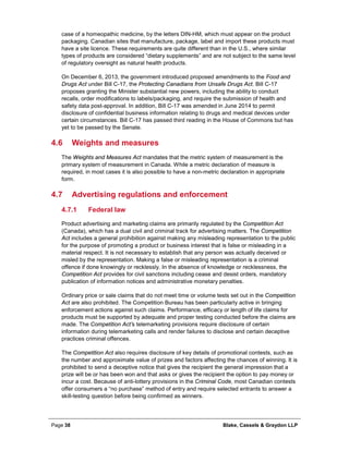 Page 38 Blake, Cassels & Graydon LLP
case of a homeopathic medicine, by the letters DIN-HM, which must appear on the product
packaging. Canadian sites that manufacture, package, label and import these products must
have a site licence. These requirements are quite different than in the U.S., where similar
types of products are considered “dietary supplements” and are not subject to the same level
of regulatory oversight as natural health products.
On December 6, 2013, the government introduced proposed amendments to the Food and
Drugs Act under Bill C-17, the Protecting Canadians from Unsafe Drugs Act. Bill C-17
proposes granting the Minister substantial new powers, including the ability to conduct
recalls, order modifications to labels/packaging, and require the submission of health and
safety data post-approval. In addition, Bill C-17 was amended in June 2014 to permit
disclosure of confidential business information relating to drugs and medical devices under
certain circumstances. Bill C-17 has passed third reading in the House of Commons but has
yet to be passed by the Senate.
4.6 Weights and measures
The Weights and Measures Act mandates that the metric system of measurement is the
primary system of measurement in Canada. While a metric declaration of measure is
required, in most cases it is also possible to have a non-metric declaration in appropriate
form.
4.7 Advertising regulations and enforcement
Federal law4.7.1
Product advertising and marketing claims are primarily regulated by the Competition Act
(Canada), which has a dual civil and criminal track for advertising matters. The Competition
Act includes a general prohibition against making any misleading representation to the public
for the purpose of promoting a product or business interest that is false or misleading in a
material respect. It is not necessary to establish that any person was actually deceived or
misled by the representation. Making a false or misleading representation is a criminal
offence if done knowingly or recklessly. In the absence of knowledge or recklessness, the
Competition Act provides for civil sanctions including cease and desist orders, mandatory
publication of information notices and administrative monetary penalties.
Ordinary price or sale claims that do not meet time or volume tests set out in the Competition
Act are also prohibited. The Competition Bureau has been particularly active in bringing
enforcement actions against such claims. Performance, efficacy or length of life claims for
products must be supported by adequate and proper testing conducted before the claims are
made. The Competition Act’s telemarketing provisions require disclosure of certain
information during telemarketing calls and render failures to disclose and certain deceptive
practices criminal offences.
The Competition Act also requires disclosure of key details of promotional contests, such as
the number and approximate value of prizes and factors affecting the chances of winning. It is
prohibited to send a deceptive notice that gives the recipient the general impression that a
prize will be or has been won and that asks or gives the recipient the option to pay money or
incur a cost. Because of anti-lottery provisions in the Criminal Code, most Canadian contests
offer consumers a “no purchase” method of entry and require selected entrants to answer a
skill-testing question before being confirmed as winners.
 