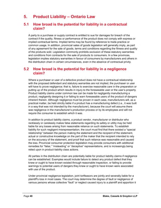 Page 40 Blake, Cassels & Graydon LLP
Product Liability – Ontario Law5.
5.1 How broad is the potential for liability in a contractual
claim?
A party to a purchase or supply contract is entitled to sue for damages for breach of the
contract if the quality, fitness or performance of the product does not comply with express or
implied contractual terms. Implied terms may be found by reference to trade practice or
common usage. In addition, provincial sales of goods legislation will generally imply, as part
of any agreement for the sale of goods, terms and conditions regarding the fitness and quality
of the products sold. Legislation commonly prohibits exclusion of these statutory warranties
and conditions from contracts for the sale of products to consumers. In a few provinces,
legislation implies statutory warranties in favour of consumers by manufacturers and others in
the distribution chain in certain circumstances, even in the absence of contractual privity.
5.2 How broad is the potential for liability in a negligence
claim?
Where a purchaser or user of a defective product does not have a contractual relationship
with the proposed defendant and statutory warranties are not implied, the purchaser or user
will have to prove negligence; that is, failure to exercise reasonable care in the preparation or
putting up of the product which results in injury to the foreseeable user or the user’s property.
Product liability claims under common law can be made for negligently manufacturing a
product, negligently designing it or failing to warn foreseeable users of the product of dangers
inherent therein. Although negligence must be proven in each case, manufacturers will, as a
practical matter, be held strictly liable if a product has a manufacturing defect (i.e., it was built
in a way that was not intended by the manufacturer), because the court will assume there
was negligence in the manufacturer’s production process or by its employees and will not
require the consumer to establish which it was.
In addition to product liability claims, a product vendor, manufacturer or distributor who
recklessly or carelessly makes false statements regarding its safety or utility may be held
liable for any losses arising from reasonable reliance on such statements. To establish
liability for such negligent misrepresentation, the court must find that there existed a “special
relationship” between the person making the statement and the recipient of the statement,
actual or constructive knowledge on the part of the maker that the recipient intended to rely
on the accuracy of the statement, and proof that such reliance was reasonable and caused
the loss. Provincial consumer protection legislation may provide consumers with additional
remedies for “false,” “misleading” or “deceptive” representations, and is increasingly being
relied upon in product liability class actions.
All parties in the distribution chain are potentially liable for product liability claims if negligence
can be established. Examples would include failure to detect any product defect that they
knew or ought to have known existed through reasonable inspection, or failing to provide
warnings to potential users of dangers they knew or ought to have known were associated
with use of the product.
Under provincial negligence legislation, joint tortfeasors are jointly and severally liable for a
plaintiff’s loss in most cases. The court may determine the degree of fault or negligence of
various persons whose collective “fault” or neglect caused injury to a plaintiff and apportion it
 