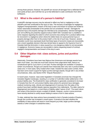 Blake, Cassels & Graydon LLP Page 41
among those persons. However, the plaintiff can recover all damages from a defendant found
even partly at fault, and it will then be up to that defendant to seek contribution from other
tortfeasors.
5.3 What is the extent of a person’s liability?
A plaintiff’s damage recovery may be reduced to reflect any fault or negligence on the
plaintiff’s part that contributed to the injury or loss. The recovery of damages for negligence,
negligent misrepresentation, breach of the duty to warn and breach of contract are limited to
losses reasonably foreseeable to the parties and not considered “remote”. Damages for
personal injury and property damage are intended to be compensatory. General damages for
pain and suffering are presently capped at about C$347,500. Canadian law is unsettled in
some respects regarding the extent to which economic loss arising from a product defect may
be recovered in a negligence action where the defect does not cause personal injury or
property damage other than to the product itself, or the risk of such loss. However, several
Canadian courts have expressed doubt that these types of economic losses are recoverable,
and a recent appellate decision (that was denied leave to appeal to the Supreme Court of
Canada) held that diminution in value caused by a non-dangerous defect is not recoverable
in negligence. Economic losses are recoverable in claims respecting breach of contract,
negligent misrepresentation and breach of the duty to warn.
5.4 Other litigation risk: class actions, juries and punitive
damages
Historically, Canadians have been less litigious than Americans and damage awards have
been much lower. Jury trials are much less common than judge-alone trials; there is no
constitutional right to a jury trial in a civil case. Punitive damages are available in Canada in
certain circumstances, though such awards have historically been very rare in product liability
cases and, in most cases, fairly modest when made. Outside the class action context, there
has been some recent support for higher punitive damage awards, though still in very limited
circumstances. (Also, see Section XVIII, “Dispute Resolution”.)
In recent years, however, class action legislation in Canadian provinces has changed the
Canadian litigation landscape, resulting in a number of multimillion-dollar settlements in the
product liability area. The threshold for class certification is generally considered to be lower
in Canada than the U.S. and product liability class actions for personal injury damages,
medical monitoring costs, refunds and disgorgement of revenues from the sales of the
product have been certified despite vigorous opposition from defendants. The latter claims for
disgorgement are based on a novel theory of liability called “waiver of tort”. The exact nature
and scope of this doctrine remain a subject of debate. However, courts in some provinces
have recently declined to certify issues relating to waiver of tort in class actions.
To date, relatively few class actions have proceeded to trial in Canada (outside of Quebec),
though this number has increased in recent years. It remains to be seen whether the
availability of class actions will result in more frequent jury trials, larger punitive damage
awards or other changes in substantive laws.)
 