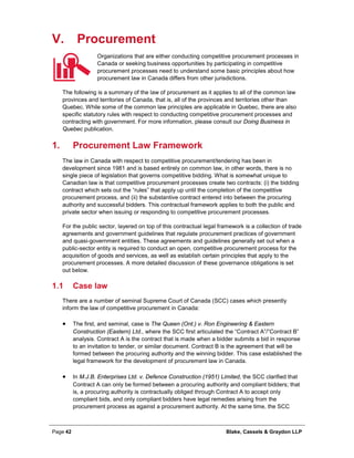 Page 42 Blake, Cassels & Graydon LLP
V. Procurement
Organizations that are either conducting competitive procurement processes in
Canada or seeking business opportunities by participating in competitive
procurement processes need to understand some basic principles about how
procurement law in Canada differs from other jurisdictions.
The following is a summary of the law of procurement as it applies to all of the common law
provinces and territories of Canada, that is, all of the provinces and territories other than
Quebec. While some of the common law principles are applicable in Quebec, there are also
specific statutory rules with respect to conducting competitive procurement processes and
contracting with government. For more information, please consult our Doing Business in
Quebec publication.
Procurement Law Framework1.
The law in Canada with respect to competitive procurement/tendering has been in
development since 1981 and is based entirely on common law, in other words, there is no
single piece of legislation that governs competitive bidding. What is somewhat unique to
Canadian law is that competitive procurement processes create two contracts: (i) the bidding
contract which sets out the “rules” that apply up until the completion of the competitive
procurement process, and (ii) the substantive contract entered into between the procuring
authority and successful bidders. This contractual framework applies to both the public and
private sector when issuing or responding to competitive procurement processes.
For the public sector, layered on top of this contractual legal framework is a collection of trade
agreements and government guidelines that regulate procurement practices of government
and quasi-government entities. These agreements and guidelines generally set out when a
public-sector entity is required to conduct an open, competitive procurement process for the
acquisition of goods and services, as well as establish certain principles that apply to the
procurement processes. A more detailed discussion of these governance obligations is set
out below.
1.1 Case law
There are a number of seminal Supreme Court of Canada (SCC) cases which presently
inform the law of competitive procurement in Canada:
• The first, and seminal, case is The Queen (Ont.) v. Ron Engineering & Eastern
Construction (Eastern) Ltd., where the SCC first articulated the “Contract A”/”Contract B”
analysis. Contract A is the contract that is made when a bidder submits a bid in response
to an invitation to tender, or similar document. Contract B is the agreement that will be
formed between the procuring authority and the winning bidder. This case established the
legal framework for the development of procurement law in Canada.
• In M.J.B. Enterprises Ltd. v. Defence Construction (1951) Limited, the SCC clarified that
Contract A can only be formed between a procuring authority and compliant bidders; that
is, a procuring authority is contractually obliged through Contract A to accept only
compliant bids, and only compliant bidders have legal remedies arising from the
procurement process as against a procurement authority. At the same time, the SCC
 