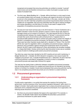 Blake, Cassels & Graydon LLP Page 43
recognized and accepted that procuring authorities are entitled to consider “nuanced”
views of price and are therefore not bound as a matter of principle to accept only the
lowest of compliant bids.
• The third case, Martel Building Ltd. v. Canada, affirms that there is a duty owed to treat
all compliant bidders fairly and equally, but always with regard to the terms of Contract A
as set out in the competitive procurement documents, in this case, a tender call. At the
same time, the SCC held that competitive procurement requirements where Contract A is
created are not negotiable; that procuring authorities have the right to reserve privileges
and impose stipulations; and that there is no duty of care owed in respect of the
preparation of competitive procurement documents.
• The last and most recent seminal case is the 2010 decision in Tercon Contractors Ltd. v.
British Columbia in which the SCC refused to enforce a waiver clause with respect to
damages arising out of a breach of Contract A. This case required the SCC to face the
competing tension between the implied obligation of “fairness” in procurement and the
principle that courts should enforce valid contractual terms. It appears that in a
conceptual battle between the right to contract and public policy to protect the integrity of
fairness in competitive procurement processes, the fairness obligation has prevailed.
There were two other important issues dealt with or alluded to in Tercon. First, the SCC
left the door open for negotiation within a competitive procurement process, subject to
disclosure and a prohibition against changing the fundamental nature of Contract B.
Second, the SCC made a brief reference to other administrative law remedies available
to a disgruntled bidder, thereby reinforcing the idea that judicial review was an available
course of action to challenge public-sector procurement processes.
Two other key cases have been decided by the SCC recently and are worth mentioning. In
Design Services Ltd. v. Canada, the SCC refused to recognize a new cause of action for
“negligent procurement” and, in Double N Earthmovers Ltd. v. Edmonton, the SCC held that
a procuring authority is permitted to renegotiate a contract on which a competitive
procurement process was based after Contract B is signed.
The case law has clearly drawn a distinction between competitive procurement processes
that are binding (where Contract A is created) and those that are not intended to be binding
(where no Contract A is created). Courts have emphasized that a procuring authority must be
clear in its competitive procurement documents as to its intention to create Contract A.
1.2 Procurement governance
Understanding an organization’s procurement regulatory1.2.1
framework
A public-sector organization, or an entity that receives the majority of its funding from
government, must be conscious of the “procurement regulatory framework” within which it is
obliged to function. Each public-sector organization has a unique procurement governance
framework and to understand the procurement governance framework of an organization, the
following issues should be considered:
• Are there any procurement statutes that apply to the organization? For example, in
Ontario, the Broader Public Sector Accountability Act prescribes a procurement
governance framework for public-sector entities.
 