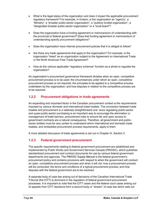 Page 44 Blake, Cassels & Graydon LLP
• What is the legal status of the organization and does it impact the applicable procurement
regulatory framework? For example, in Ontario, is the organization an “agency”, a
“Ministry”, a “broader public-sector organization”, a “publicly funded organization”, a
“designated broader public-sector organization” or a “local board”?
• Does the organization have a funding agreement or memorandum of understanding with
the provincial or federal government? Does that funding agreement or memorandum of
understanding specify procurement obligations?
• Does the organization have internal procurement policies that it is obliged to follow?
• Are there any trade agreements that apply to the organization? For example, is the
organization “listed” as an organization subject to the Agreement on International Trade
or the North American Free Trade Agreement?
• How do the various applicable “regulatory schemes” function as a whole to regulate the
organization?
An organization’s procurement governance framework dictates when an open, competitive
procurement process is to be used; the circumstances under which an open, competitive
procurement process is not required; the principles to be applied to a competitive process
undertaken by the organization; and how disputes in relation to the competitive process are
to be resolved.
Procurement obligations in trade agreements1.2.2
An expanding and important factor in the Canadian procurement context is the requirements
imposed by various domestic and international trade treaties. The connection between trade
treaties and procurement is a relatively straightforward one: since regulating public-sector
and quasi-public-sector purchasing is an important way to encourage the elimination or
management of trade barriers, procurement rules to ensure fair and open access to
government contracts are a natural consequence. Therefore, all government and public-
sector entities must be very certain to understand which international and domestic trade
treaties, and embedded procurement process requirements, apply to them.
A more detailed discussion of trade agreements is set out in Chapter IV, Section 3.
Federal government procurement1.2.3
The specific requirements relating to federal government procurement are established and
implemented by Public Works and Government Services Canada (PWGSC), which publishes
standardized procurement and contract documents for use by various federal government
departments and agencies. The PWGSC Supply Manual is the federal government’s
procurement policy and contains provisions with respect to when the government will conduct
an open, competitive procurement process and when it will not; how a procurement process
will be conducted; the terms and conditions of a typical procurement process; and how
disputes with the federal government are to be resolved.
A separate body of case law arising out of decisions of the Canadian International Trade
Tribunal (the CITT) is dominant in the regulation of federal government procurement
processes. It is important to note that the CITT cases and the federal court cases arising out
of appeals from CITT decisions form a second body or “stream” of case law which sets out
 