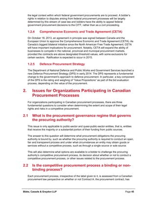 Blake, Cassels & Graydon LLP Page 45
the legal context within which federal government procurements are to proceed. A bidder’s
rights in relation to disputes arising from federal procurement processes will be largely
determined by this stream of case law and bidders have the ability to appeal federal
government procurement decisions to the CITT, rather than as a civil proceeding.
Comprehensive Economic and Trade Agreement (CETA)1.2.4
On October 18, 2013, an agreement in principle was signed between Canada and the
European Union to approve the Comprehensive Economic and Trade Agreement (CETA). As
Canada’s biggest bilateral initiative since the North American Free Trade Agreement, CETA
will have important implications for procurement. Notably, CETA will expand the ability of
businesses to compete in the national, provincial and municipal procurement markets,
provided the contracts are above designated threshold values, with some exclusions for
certain sectors. Ratification is expected to occur in 2015.
Defence Procurement Strategy1.2.5
The Department of National Defence and Public Works and Government Services launched a
new Defence Procurement Strategy (DPS) in early 2014. The DPS represents a fundamental
change to the government’s approach to defence procurement. In particular, a key component
of the DPS is the rating and weighing of “Value Propositions” as part of the bid evaluation
process, depending on the value of the procurement.
Issues for Organizations Participating in Canadian2.
Procurement Processes
For organizations participating in Canadian procurement processes, there are three
fundamental questions to consider when determining the extent and scope of their legal
rights and risks in a competitive procurement.
2.1 What is the procurement governance regime that governs
the procuring authority?
This issue is only applicable to public-sector and quasi-public-sector entities, that is, entities
that receive the majority or a substantial portion of their funding from public sources.
The answer to this question will determine what procurement obligations the procuring
authority is bound by, such as whether the procuring authority is required to conduct an open,
fair and transparent process and under what circumstances an entity may obtain goods or
services without a competitive process, such as through a single source or sole source.
This will also determine what options are available to a bidder to challenge the procuring
authority’s competitive procurement process, its decision about whether or not to conduct a
competitive procurement process, or other issues related to the procurement process.
2.2 Is the competitive procurement process a binding or non-
binding process?
Each procurement process, irrespective of the label given to it, is assessed from a Canadian
procurement law perspective on whether or not Contract A, the procurement contract, has
 