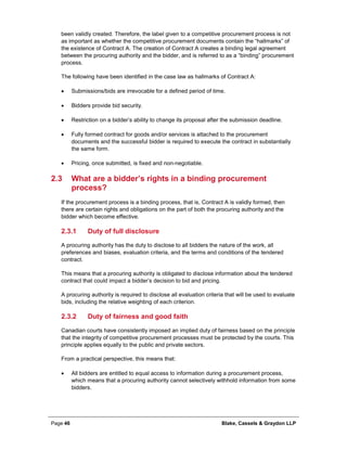 Page 46 Blake, Cassels & Graydon LLP
been validly created. Therefore, the label given to a competitive procurement process is not
as important as whether the competitive procurement documents contain the “hallmarks” of
the existence of Contract A. The creation of Contract A creates a binding legal agreement
between the procuring authority and the bidder, and is referred to as a “binding” procurement
process.
The following have been identified in the case law as hallmarks of Contract A:
• Submissions/bids are irrevocable for a defined period of time.
• Bidders provide bid security.
• Restriction on a bidder’s ability to change its proposal after the submission deadline.
• Fully formed contract for goods and/or services is attached to the procurement
documents and the successful bidder is required to execute the contract in substantially
the same form.
• Pricing, once submitted, is fixed and non-negotiable.
2.3 What are a bidder’s rights in a binding procurement
process?
If the procurement process is a binding process, that is, Contract A is validly formed, then
there are certain rights and obligations on the part of both the procuring authority and the
bidder which become effective.
Duty of full disclosure2.3.1
A procuring authority has the duty to disclose to all bidders the nature of the work, all
preferences and biases, evaluation criteria, and the terms and conditions of the tendered
contract.
This means that a procuring authority is obligated to disclose information about the tendered
contract that could impact a bidder’s decision to bid and pricing.
A procuring authority is required to disclose all evaluation criteria that will be used to evaluate
bids, including the relative weighting of each criterion.
Duty of fairness and good faith2.3.2
Canadian courts have consistently imposed an implied duty of fairness based on the principle
that the integrity of competitive procurement processes must be protected by the courts. This
principle applies equally to the public and private sectors.
From a practical perspective, this means that:
• All bidders are entitled to equal access to information during a procurement process,
which means that a procuring authority cannot selectively withhold information from some
bidders.
 