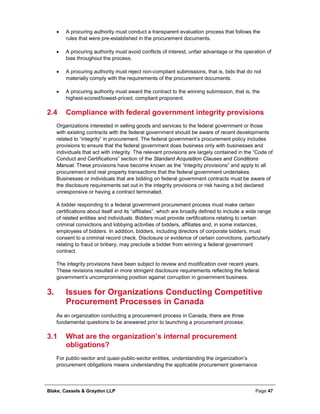 Blake, Cassels & Graydon LLP Page 47
• A procuring authority must conduct a transparent evaluation process that follows the
rules that were pre-established in the procurement documents.
• A procuring authority must avoid conflicts of interest, unfair advantage or the operation of
bias throughout the process.
• A procuring authority must reject non-compliant submissions, that is, bids that do not
materially comply with the requirements of the procurement documents.
• A procuring authority must award the contract to the winning submission, that is, the
highest-scored/lowest-priced, compliant proponent.
2.4 Compliance with federal government integrity provisions
Organizations interested in selling goods and services to the federal government or those
with existing contracts with the federal government should be aware of recent developments
related to “integrity” in procurement. The federal government’s procurement policy includes
provisions to ensure that the federal government does business only with businesses and
individuals that act with integrity. The relevant provisions are largely contained in the “Code of
Conduct and Certifications” section of the Standard Acquisition Clauses and Conditions
Manual. These provisions have become known as the “integrity provisions” and apply to all
procurement and real property transactions that the federal government undertakes.
Businesses or individuals that are bidding on federal government contracts must be aware of
the disclosure requirements set out in the integrity provisions or risk having a bid declared
unresponsive or having a contract terminated.
A bidder responding to a federal government procurement process must make certain
certifications about itself and its “affiliates”, which are broadly defined to include a wide range
of related entities and individuals. Bidders must provide certifications relating to certain
criminal convictions and lobbying activities of bidders, affiliates and, in some instances,
employees of bidders. In addition, bidders, including directors of corporate bidders, must
consent to a criminal record check. Disclosure or evidence of certain convictions, particularly
relating to fraud or bribery, may preclude a bidder from winning a federal government
contract.
The integrity provisions have been subject to review and modification over recent years.
These revisions resulted in more stringent disclosure requirements reflecting the federal
government’s uncompromising position against corruption in government business.
Issues for Organizations Conducting Competitive3.
Procurement Processes in Canada
As an organization conducting a procurement process in Canada, there are three
fundamental questions to be answered prior to launching a procurement process:
3.1 What are the organization’s internal procurement
obligations?
For public-sector and quasi-public-sector entities, understanding the organization’s
procurement obligations means understanding the applicable procurement governance
 