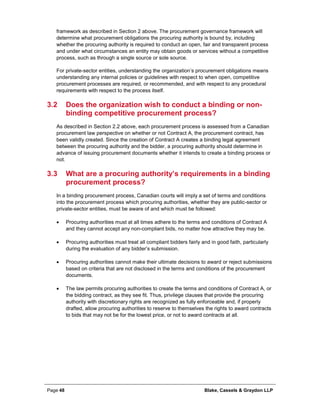 Page 48 Blake, Cassels & Graydon LLP
framework as described in Section 2 above. The procurement governance framework will
determine what procurement obligations the procuring authority is bound by, including
whether the procuring authority is required to conduct an open, fair and transparent process
and under what circumstances an entity may obtain goods or services without a competitive
process, such as through a single source or sole source.
For private-sector entities, understanding the organization’s procurement obligations means
understanding any internal policies or guidelines with respect to when open, competitive
procurement processes are required, or recommended, and with respect to any procedural
requirements with respect to the process itself.
3.2 Does the organization wish to conduct a binding or non-
binding competitive procurement process?
As described in Section 2.2 above, each procurement process is assessed from a Canadian
procurement law perspective on whether or not Contract A, the procurement contract, has
been validly created. Since the creation of Contract A creates a binding legal agreement
between the procuring authority and the bidder, a procuring authority should determine in
advance of issuing procurement documents whether it intends to create a binding process or
not.
3.3 What are a procuring authority’s requirements in a binding
procurement process?
In a binding procurement process, Canadian courts will imply a set of terms and conditions
into the procurement process which procuring authorities, whether they are public-sector or
private-sector entities, must be aware of and which must be followed:
• Procuring authorities must at all times adhere to the terms and conditions of Contract A
and they cannot accept any non-compliant bids, no matter how attractive they may be.
• Procuring authorities must treat all compliant bidders fairly and in good faith, particularly
during the evaluation of any bidder’s submission.
• Procuring authorities cannot make their ultimate decisions to award or reject submissions
based on criteria that are not disclosed in the terms and conditions of the procurement
documents.
• The law permits procuring authorities to create the terms and conditions of Contract A, or
the bidding contract, as they see fit. Thus, privilege clauses that provide the procuring
authority with discretionary rights are recognized as fully enforceable and, if properly
drafted, allow procuring authorities to reserve to themselves the rights to award contracts
to bids that may not be for the lowest price, or not to award contracts at all.
 