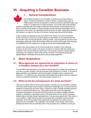 Blake, Cassels & Graydon LLP Page 49
VI. Acquiring a Canadian Business
General Considerations1.
The threshold question in any acquisition is whether to purchase shares or
assets. This will be dictated by a variety of factors, including timing, ease of
implementation and tax considerations. A share purchase is generally simpler and
quicker to complete than an asset acquisition, as it avoids many of the practical
problems associated with the transfer of particular assets and the common requirement to
obtain consents of third parties. A share purchase may also have tax advantages from the
perspective of the vendor, as it generally permits the vendor to obtain capital gains treatment
with respect to any gain on the sale of the shares, thereby reducing overall tax liability.
A sale of assets will generally be less favourable for the vendor, as a result of potential
income inclusions in areas such as the recapture of depreciation on the assets being sold.
On the other hand, from the perspective of the purchaser, asset acquisitions may have some
advantages, particularly where the purchaser wishes to exclude certain parts of the business
or its liabilities from the transaction or to step up the tax cost of depreciable assets.
In either case, the purchaser will be concerned about the condition of the underlying
business, the title of the vendor to its assets, the status of contracts with third parties and
compliance with environmental and other laws. The purchaser will seek to protect itself by
conducting a due diligence review of the vendor’s business and obtaining appropriate
representations, warranties and covenants in the purchase agreement.
Share Acquisitions2.
2.1 What approvals are required for an acquisition of shares of
a Canadian company by a non-resident?
The securities rules applicable to a purchase of shares depend on whether the purchase is of
a private or a public company, and are discussed under Subsection 2.4 below. In the case of
large acquisitions, pre-clearance under the Canadian competition laws is required (see
Section IV, 1.4). Apart from this, the principal authorization that might be required is approval
under the Investment Canada Act. This is discussed in Section IV, 2.
2.2 What are the tax consequences of a share purchase?
There are no stamp duties or similar taxes payable in Canada upon an acquisition of shares.
The vendor of the shares may be subject to payment of capital gains tax. To ensure that non-
residents of Canada pay any taxes owing in respect of a sale of “taxable Canadian property”,
which can include some shares (e.g., if the shares derive their value principally from
Canadian real property), the Income Tax Act requires the purchaser of taxable Canadian
property to undertake a “reasonable inquiry” and satisfy itself as to the vendor’s Canadian
resident status (normally through representations in the purchase agreement). If the vendor is
a non-resident, it might need to provide the purchaser with a certificate issued by the tax
authorities, which will be granted when appropriate arrangements are made to ensure
payment of any tax liability. If the certificate is not provided, the purchaser might need to
withhold and remit to the tax authorities 25% of the purchase price, whether or not any tax
 