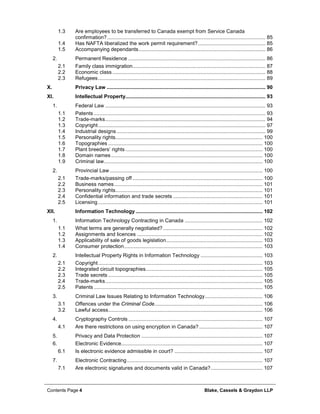 Contents Page 4 Blake, Cassels & Graydon LLP
1.3 Are employees to be transferred to Canada exempt from Service Canada
confirmation?.............................................................................................................. 85
1.4 Has NAFTA liberalized the work permit requirement?............................................... 85
1.5 Accompanying dependants........................................................................................ 86
Permanent Residence ............................................................................................... 862.
2.1 Family class immigration............................................................................................ 87
2.2 Economic class .......................................................................................................... 88
2.3 Refugees.................................................................................................................... 89
X. Privacy Law .............................................................................................................. 90
XI. Intellectual Property................................................................................................. 93
Federal Law ............................................................................................................... 931.
1.1 Patents ....................................................................................................................... 93
1.2 Trade-marks............................................................................................................... 94
1.3 Copyright.................................................................................................................... 97
1.4 Industrial designs ....................................................................................................... 99
1.5 Personality rights...................................................................................................... 100
1.6 Topographies ........................................................................................................... 100
1.7 Plant breeders’ rights ............................................................................................... 100
1.8 Domain names......................................................................................................... 100
1.9 Criminal law.............................................................................................................. 100
Provincial Law.......................................................................................................... 1002.
2.1 Trade-marks/passing off .......................................................................................... 100
2.2 Business names....................................................................................................... 101
2.3 Personality rights...................................................................................................... 101
2.4 Confidential information and trade secrets .............................................................. 101
2.5 Licensing .................................................................................................................. 101
XII. Information Technology ........................................................................................ 102
Information Technology Contracting in Canada ...................................................... 1021.
1.1 What terms are generally negotiated?..................................................................... 102
1.2 Assignments and licences ....................................................................................... 102
1.3 Applicability of sale of goods legislation................................................................... 103
1.4 Consumer protection................................................................................................ 103
Intellectual Property Rights in Information Technology ........................................... 1032.
2.1 Copyright.................................................................................................................. 103
2.2 Integrated circuit topographies................................................................................. 105
2.3 Trade secrets ........................................................................................................... 105
2.4 Trade-marks............................................................................................................. 105
2.5 Patents ..................................................................................................................... 105
Criminal Law Issues Relating to Information Technology........................................ 1063.
3.1 Offences under the Criminal Code........................................................................... 106
3.2 Lawful access........................................................................................................... 106
Cryptography Controls ............................................................................................. 1074.
4.1 Are there restrictions on using encryption in Canada?............................................ 107
Privacy and Data Protection .................................................................................... 1075.
Electronic Evidence.................................................................................................. 1076.
6.1 Is electronic evidence admissible in court? ............................................................. 107
Electronic Contracting.............................................................................................. 1077.
7.1 Are electronic signatures and documents valid in Canada?.................................... 107
 