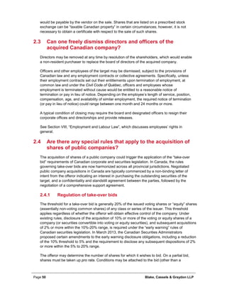 Page 50 Blake, Cassels & Graydon LLP
would be payable by the vendor on the sale. Shares that are listed on a prescribed stock
exchange can be “taxable Canadian property” in certain circumstances; however, it is not
necessary to obtain a certificate with respect to the sale of such shares.
2.3 Can one freely dismiss directors and officers of the
acquired Canadian company?
Directors may be removed at any time by resolution of the shareholders, which would enable
a non-resident purchaser to replace the board of directors of the acquired company.
Officers and other employees of the target may be dismissed, subject to the provisions of
Canadian law and any employment contracts or collective agreements. Specifically, unless
their employment contracts set out their entitlements upon termination of employment, at
common law and under the Civil Code of Québec, officers and employees whose
employment is terminated without cause would be entitled to a reasonable notice of
termination or pay in lieu of notice. Depending on the employee’s length of service, position,
compensation, age, and availability of similar employment, the required notice of termination
(or pay in lieu of notice) could range between one month and 24 months or more.
A typical condition of closing may require the board and designated officers to resign their
corporate offices and directorships and provide releases.
See Section VIII, “Employment and Labour Law”, which discusses employees’ rights in
general.
2.4 Are there any special rules that apply to the acquisition of
shares of public companies?
The acquisition of shares of a public company could trigger the application of the “take-over
bid” requirements of Canadian corporate and securities legislation. In Canada, the rules
governing take-over bids are now harmonized across all provincial jurisdictions. Negotiated
public company acquisitions in Canada are typically commenced by a non-binding letter of
intent from the offeror indicating an interest in purchasing the outstanding securities of the
target, and a confidentiality and standstill agreement between the parties, followed by the
negotiation of a comprehensive support agreement.
Regulation of take-over bids2.4.1
The threshold for a take-over bid is generally 20% of the issued voting shares or “equity” shares
(essentially non-voting common shares) of any class or series of the issuer. This threshold
applies regardless of whether the offeror will obtain effective control of the company. Under
existing rules, disclosure of the acquisition of 10% or more of the voting or equity shares of a
company (or securities convertible into voting or equity securities), and subsequent acquisitions
of 2% or more within the 10%-20% range, is required under the “early warning” rules of
Canadian securities legislation. In March 2013, the Canadian Securities Administrators
proposed certain amendments to the early warning disclosure obligations, including a reduction
of the 10% threshold to 5% and the requirement to disclose any subsequent dispositions of 2%
or more within the 5% to 20% range.
The offeror may determine the number of shares for which it wishes to bid. On a partial bid,
shares must be taken up pro rata. Conditions may be attached to the bid (other than a
 