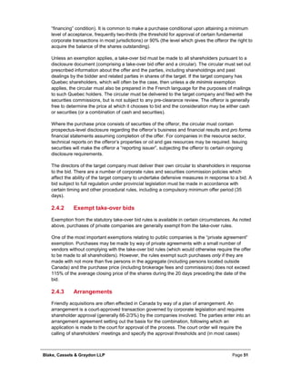 Blake, Cassels & Graydon LLP Page 51
“financing” condition). It is common to make a purchase conditional upon attaining a minimum
level of acceptance, frequently two-thirds (the threshold for approval of certain fundamental
corporate transactions in most jurisdictions) or 90% (the level which gives the offeror the right to
acquire the balance of the shares outstanding).
Unless an exemption applies, a take-over bid must be made to all shareholders pursuant to a
disclosure document (comprising a take-over bid offer and a circular). The circular must set out
prescribed information about the offer and the parties, including shareholdings and past
dealings by the bidder and related parties in shares of the target. If the target company has
Quebec shareholders, which will often be the case, then unless a de minimis exemption
applies, the circular must also be prepared in the French language for the purposes of mailings
to such Quebec holders. The circular must be delivered to the target company and filed with the
securities commissions, but is not subject to any pre-clearance review. The offeror is generally
free to determine the price at which it chooses to bid and the consideration may be either cash
or securities (or a combination of cash and securities).
Where the purchase price consists of securities of the offeror, the circular must contain
prospectus-level disclosure regarding the offeror’s business and financial results and pro forma
financial statements assuming completion of the offer. For companies in the resource sector,
technical reports on the offeror’s properties or oil and gas resources may be required. Issuing
securities will make the offeror a “reporting issuer”, subjecting the offeror to certain ongoing
disclosure requirements.
The directors of the target company must deliver their own circular to shareholders in response
to the bid. There are a number of corporate rules and securities commission policies which
affect the ability of the target company to undertake defensive measures in response to a bid. A
bid subject to full regulation under provincial legislation must be made in accordance with
certain timing and other procedural rules, including a compulsory minimum offer period (35
days).
Exempt take-over bids2.4.2
Exemption from the statutory take-over bid rules is available in certain circumstances. As noted
above, purchases of private companies are generally exempt from the take-over rules.
One of the most important exemptions relating to public companies is the “private agreement”
exemption. Purchases may be made by way of private agreements with a small number of
vendors without complying with the take-over bid rules (which would otherwise require the offer
to be made to all shareholders). However, the rules exempt such purchases only if they are
made with not more than five persons in the aggregate (including persons located outside
Canada) and the purchase price (including brokerage fees and commissions) does not exceed
115% of the average closing price of the shares during the 20 days preceding the date of the
bid.
Arrangements2.4.3
Friendly acquisitions are often effected in Canada by way of a plan of arrangement. An
arrangement is a court-approved transaction governed by corporate legislation and requires
shareholder approval (generally 66-2/3%) by the companies involved. The parties enter into an
arrangement agreement setting out the basis for the combination, following which an
application is made to the court for approval of the process. The court order will require the
calling of shareholders’ meetings and specify the approval thresholds and (in most cases)
 