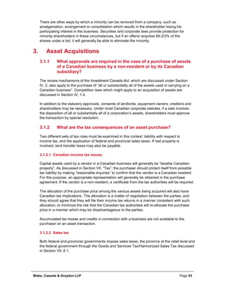 Blake, Cassels & Graydon LLP Page 53
There are other ways by which a minority can be removed from a company, such as
amalgamation, arrangement or consolidation which results in the shareholder losing his
participating interest in the business. Securities and corporate laws provide protection for
minority shareholders in these circumstances, but if an offeror acquires 66-2/3% of the
shares under a bid, it will generally be able to eliminate the minority.
Asset Acquisitions3.
What approvals are required in the case of a purchase of assets3.1.1
of a Canadian business by a non-resident or by its Canadian
subsidiary?
The review mechanisms of the Investment Canada Act, which are discussed under Section
IV, 2, also apply to the purchase of “all or substantially all of the assets used in carrying on a
Canadian business”. Competition laws which might apply to an acquisition of assets are
discussed in Section IV, 1.4.
In addition to the statutory approvals, consents of landlords, equipment owners, creditors and
shareholders may be necessary. Under most Canadian corporate statutes, if a sale involves
the disposition of all or substantially all of a corporation’s assets, shareholders must approve
the transaction by special resolution.
What are the tax consequences of an asset purchase?3.1.2
Two different sets of tax rules must be examined in this context: liability with respect to
income tax, and the application of federal and provincial sales taxes. If real property is
involved, land transfer taxes may also be payable.
Canadian income tax issues3.1.2.1
Capital assets used by a vendor in a Canadian business will generally be “taxable Canadian
property”. As discussed in Section VII, “Tax”, the purchaser should protect itself from possible
tax liability by making “reasonable inquiries” to confirm that the vendor is a Canadian resident.
For this purpose, an appropriate representation will generally be obtained in the purchase
agreement. If the vendor is a non-resident, a certificate from the tax authorities will be required.
The allocation of the purchase price among the various assets being acquired will also have
Canadian tax implications. The allocation is a matter of negotiation between the parties, and
they should agree that they will file their income tax returns in a manner consistent with such
allocation, to minimize the risk that the Canadian tax authorities will re-allocate the purchase
price in a manner which may be disadvantageous to the parties.
Accumulated tax losses and credits in connection with a business are not available to the
purchaser on an asset transaction.
Sales tax3.1.2.2
Both federal and provincial governments impose sales taxes, the province at the retail level and
the federal government through the Goods and Services Tax/Harmonized Sales Tax discussed
in Section VII, 6.1.
 