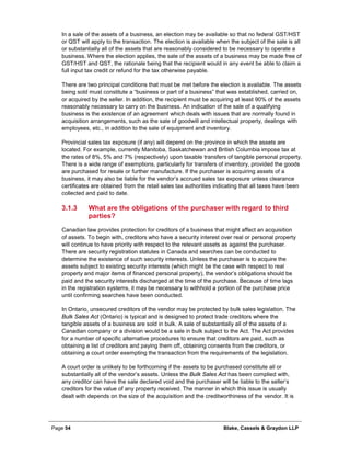 Page 54 Blake, Cassels & Graydon LLP
In a sale of the assets of a business, an election may be available so that no federal GST/HST
or QST will apply to the transaction. The election is available when the subject of the sale is all
or substantially all of the assets that are reasonably considered to be necessary to operate a
business. Where the election applies, the sale of the assets of a business may be made free of
GST/HST and QST, the rationale being that the recipient would in any event be able to claim a
full input tax credit or refund for the tax otherwise payable.
There are two principal conditions that must be met before the election is available. The assets
being sold must constitute a “business or part of a business” that was established, carried on,
or acquired by the seller. In addition, the recipient must be acquiring at least 90% of the assets
reasonably necessary to carry on the business. An indication of the sale of a qualifying
business is the existence of an agreement which deals with issues that are normally found in
acquisition arrangements, such as the sale of goodwill and intellectual property, dealings with
employees, etc., in addition to the sale of equipment and inventory.
Provincial sales tax exposure (if any) will depend on the province in which the assets are
located. For example, currently Manitoba, Saskatchewan and British Columbia impose tax at
the rates of 8%, 5% and 7% (respectively) upon taxable transfers of tangible personal property.
There is a wide range of exemptions, particularly for transfers of inventory, provided the goods
are purchased for resale or further manufacture. If the purchaser is acquiring assets of a
business, it may also be liable for the vendor’s accrued sales tax exposure unless clearance
certificates are obtained from the retail sales tax authorities indicating that all taxes have been
collected and paid to date.
What are the obligations of the purchaser with regard to third3.1.3
parties?
Canadian law provides protection for creditors of a business that might affect an acquisition
of assets. To begin with, creditors who have a security interest over real or personal property
will continue to have priority with respect to the relevant assets as against the purchaser.
There are security registration statutes in Canada and searches can be conducted to
determine the existence of such security interests. Unless the purchaser is to acquire the
assets subject to existing security interests (which might be the case with respect to real
property and major items of financed personal property), the vendor’s obligations should be
paid and the security interests discharged at the time of the purchase. Because of time lags
in the registration systems, it may be necessary to withhold a portion of the purchase price
until confirming searches have been conducted.
In Ontario, unsecured creditors of the vendor may be protected by bulk sales legislation. The
Bulk Sales Act (Ontario) is typical and is designed to protect trade creditors where the
tangible assets of a business are sold in bulk. A sale of substantially all of the assets of a
Canadian company or a division would be a sale in bulk subject to the Act. The Act provides
for a number of specific alternative procedures to ensure that creditors are paid, such as
obtaining a list of creditors and paying them off, obtaining consents from the creditors, or
obtaining a court order exempting the transaction from the requirements of the legislation.
A court order is unlikely to be forthcoming if the assets to be purchased constitute all or
substantially all of the vendor’s assets. Unless the Bulk Sales Act has been complied with,
any creditor can have the sale declared void and the purchaser will be liable to the seller’s
creditors for the value of any property received. The manner in which this issue is usually
dealt with depends on the size of the acquisition and the creditworthiness of the vendor. It is
 