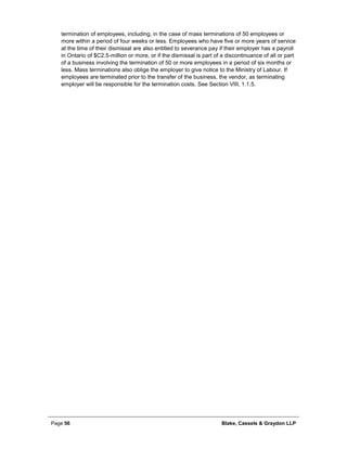 Page 56 Blake, Cassels & Graydon LLP
termination of employees, including, in the case of mass terminations of 50 employees or
more within a period of four weeks or less. Employees who have five or more years of service
at the time of their dismissal are also entitled to severance pay if their employer has a payroll
in Ontario of $C2.5-million or more, or if the dismissal is part of a discontinuance of all or part
of a business involving the termination of 50 or more employees in a period of six months or
less. Mass terminations also oblige the employer to give notice to the Ministry of Labour. If
employees are terminated prior to the transfer of the business, the vendor, as terminating
employer will be responsible for the termination costs. See Section VIII, 1.1.5.
 