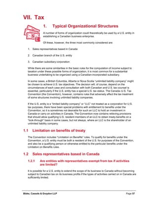 Blake, Cassels & Graydon LLP Page 57
VII. Tax
Typical Organizational Structures1.
A number of forms of organization could theoretically be used by a U.S. entity in
establishing a Canadian business enterprise.
Of these, however, the three most commonly considered are:
1. Sales representatives based in Canada
2. Canadian branch of the U.S. entity
3. Canadian subsidiary corporation
While there are some similarities in the basic rules for the computation of income subject to
taxation under these possible forms of organization, it is most common for a substantial
business undertaking to be organized using a Canadian-incorporated subsidiary.
In some cases, a British Columbia, Alberta or Nova Scotia “unlimited liability company” might
be chosen to achieve U.S. tax objectives. The decision will, of course, depend on the
circumstances of each case and consultation with both Canadian and U.S. tax counsel is
essential, particularly if the U.S. entity has a special U.S. tax status. The Canada–U.S. Tax
Convention (the Convention), however, contains rules that adversely affect the tax treatment
of some structures involving unlimited liability companies.
If the U.S. entity is a “limited liability company” or “LLC” not treated as a corporation for U.S.
tax purposes, there have been special problems with entitlement to benefits under the
Convention, so it is sometimes not desirable for such an LLC to hold an investment in
Canada or carry on activities in Canada. The Convention now contains relieving provisions
that should allow qualifying U.S. resident members of an LLC to obtain treaty benefits on a
“look-through” basis in some cases, but not always, where an LLC is the shareholder of an
unlimited liability company.
1.1 Limitation on benefits of treaty
The Convention includes “Limitation on Benefits” rules. To qualify for benefits under the
Convention, a U.S. entity must be both a resident of the U.S. for purposes of the Convention,
and also be a qualifying person or otherwise entitled to the particular benefits under the
Limitation on Benefits rules.
1.2 Sales representatives based in Canada
Are entities with representatives exempt from tax if activities1.2.1
are limited?
It is possible for a U.S. entity to extend the scope of its business to Canada without becoming
subject to Canadian tax on its business profits if the types of activities carried on in Canada are
sufficiently limited.
 