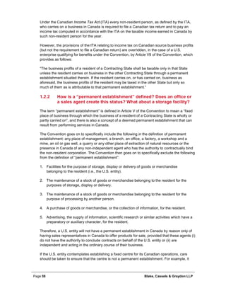 Page 58 Blake, Cassels & Graydon LLP
Under the Canadian Income Tax Act (ITA) every non-resident person, as defined by the ITA,
who carries on a business in Canada is required to file a Canadian tax return and to pay an
income tax computed in accordance with the ITA on the taxable income earned in Canada by
such non-resident person for the year.
However, the provisions of the ITA relating to income tax on Canadian source business profits
(but not the requirement to file a Canadian return) are overridden, in the case of a U.S.
enterprise qualifying for benefits under the Convention, by Article VII of the Convention, which
provides as follows:
“The business profits of a resident of a Contracting State shall be taxable only in that State
unless the resident carries on business in the other Contracting State through a permanent
establishment situated therein. If the resident carries on, or has carried on, business as
aforesaid, the business profits of the resident may be taxed in the other State but only so
much of them as is attributable to that permanent establishment.”
How is a “permanent establishment” defined? Does an office or1.2.2
a sales agent create this status? What about a storage facility?
The term “permanent establishment” is defined in Article V of the Convention to mean a “fixed
place of business through which the business of a resident of a Contracting State is wholly or
partly carried on”, and there is also a concept of a deemed permanent establishment that can
result from performing services in Canada.
The Convention goes on to specifically include the following in the definition of permanent
establishment: any place of management, a branch, an office, a factory, a workshop and a
mine, an oil or gas well, a quarry or any other place of extraction of natural resources or the
presence in Canada of any non-independent agent who has the authority to contractually bind
the non-resident corporation. The Convention then goes on to specifically exclude the following
from the definition of “permanent establishment”:
1. Facilities for the purpose of storage, display or delivery of goods or merchandise
belonging to the resident (i.e., the U.S. entity).
2. The maintenance of a stock of goods or merchandise belonging to the resident for the
purposes of storage, display or delivery.
3. The maintenance of a stock of goods or merchandise belonging to the resident for the
purpose of processing by another person.
4. A purchase of goods or merchandise, or the collection of information, for the resident.
5. Advertising, the supply of information, scientific research or similar activities which have a
preparatory or auxiliary character, for the resident.
Therefore, a U.S. entity will not have a permanent establishment in Canada by reason only of
having sales representatives in Canada to offer products for sale, provided that these agents (i)
do not have the authority to conclude contracts on behalf of the U.S. entity or (ii) are
independent and acting in the ordinary course of their business.
If the U.S. entity contemplates establishing a fixed centre for its Canadian operations, care
should be taken to ensure that the centre is not a permanent establishment. For example, it
 