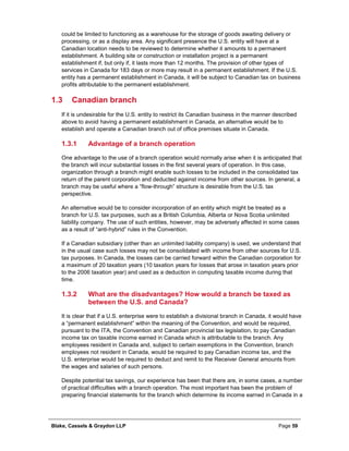Blake, Cassels & Graydon LLP Page 59
could be limited to functioning as a warehouse for the storage of goods awaiting delivery or
processing, or as a display area. Any significant presence the U.S. entity will have at a
Canadian location needs to be reviewed to determine whether it amounts to a permanent
establishment. A building site or construction or installation project is a permanent
establishment if, but only if, it lasts more than 12 months. The provision of other types of
services in Canada for 183 days or more may result in a permanent establishment. If the U.S.
entity has a permanent establishment in Canada, it will be subject to Canadian tax on business
profits attributable to the permanent establishment.
1.3 Canadian branch
If it is undesirable for the U.S. entity to restrict its Canadian business in the manner described
above to avoid having a permanent establishment in Canada, an alternative would be to
establish and operate a Canadian branch out of office premises situate in Canada.
Advantage of a branch operation1.3.1
One advantage to the use of a branch operation would normally arise when it is anticipated that
the branch will incur substantial losses in the first several years of operation. In this case,
organization through a branch might enable such losses to be included in the consolidated tax
return of the parent corporation and deducted against income from other sources. In general, a
branch may be useful where a “flow-through” structure is desirable from the U.S. tax
perspective.
An alternative would be to consider incorporation of an entity which might be treated as a
branch for U.S. tax purposes, such as a British Columbia, Alberta or Nova Scotia unlimited
liability company. The use of such entities, however, may be adversely affected in some cases
as a result of “anti-hybrid” rules in the Convention.
If a Canadian subsidiary (other than an unlimited liability company) is used, we understand that
in the usual case such losses may not be consolidated with income from other sources for U.S.
tax purposes. In Canada, the losses can be carried forward within the Canadian corporation for
a maximum of 20 taxation years (10 taxation years for losses that arose in taxation years prior
to the 2006 taxation year) and used as a deduction in computing taxable income during that
time.
What are the disadvantages? How would a branch be taxed as1.3.2
between the U.S. and Canada?
It is clear that if a U.S. enterprise were to establish a divisional branch in Canada, it would have
a “permanent establishment” within the meaning of the Convention, and would be required,
pursuant to the ITA, the Convention and Canadian provincial tax legislation, to pay Canadian
income tax on taxable income earned in Canada which is attributable to the branch. Any
employees resident in Canada and, subject to certain exemptions in the Convention, branch
employees not resident in Canada, would be required to pay Canadian income tax, and the
U.S. enterprise would be required to deduct and remit to the Receiver General amounts from
the wages and salaries of such persons.
Despite potential tax savings, our experience has been that there are, in some cases, a number
of practical difficulties with a branch operation. The most important has been the problem of
preparing financial statements for the branch which determine its income earned in Canada in a
 