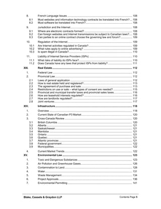 Blake, Cassels & Graydon LLP Contents Page 5
French Language Issues ......................................................................................... 1088.
8.1 Must websites and information technology contracts be translated into French? ... 108
8.2 Must software be translated into French?................................................................ 108
Jurisdiction and the Internet..................................................................................... 1089.
9.1 Where are electronic contracts formed?.................................................................. 108
9.2 Can foreign websites and Internet transmissions be subject to Canadian laws?.... 108
9.3 Can parties to an online contract choose the governing law and forum?................ 109
Regulation of the Internet......................................................................................... 10910.
10.1 Are Internet activities regulated in Canada?............................................................ 109
10.2 What rules apply to online advertising? ................................................................... 109
10.3 Is spam illegal in Canada?....................................................................................... 110
Liability of Internet Service Providers (ISPs) ........................................................... 11011.
11.1 What risks of liability do ISPs face?......................................................................... 110
11.2 Does Canada have any laws that protect ISPs from liability? ................................. 111
XIII. Real Estate.............................................................................................................. 112
Federal Law ............................................................................................................. 1121.
Provincial Law.......................................................................................................... 1122.
2.1 Laws of general application ..................................................................................... 112
2.2 How is real estate held and registered?................................................................... 113
2.3 The agreement of purchase and sale ...................................................................... 113
2.4 Restrictions on use or sale – what types of consent are needed? .......................... 115
2.5 Provincial and municipal transfer taxes and provincial sales taxes......................... 116
2.6 How are leasehold interests regulated? .................................................................. 116
2.7 How are landlords regulated?.................................................................................. 117
2.8 Joint ventures........................................................................................................... 117
XIV. Infrastructure.......................................................................................................... 118
Overview .................................................................................................................. 1181.
Current State of Canadian P3 Market...................................................................... 1202.
Cross-Canada Review ............................................................................................. 1203.
3.1 British Columbia....................................................................................................... 120
3.2 Alberta...................................................................................................................... 121
3.3 Saskatchewan.......................................................................................................... 121
3.4 Manitoba .................................................................................................................. 121
3.5 Ontario ..................................................................................................................... 121
3.6 Quebec..................................................................................................................... 121
3.7 Atlantic provinces..................................................................................................... 121
3.8 Federal government................................................................................................. 122
3.9 Municipalities............................................................................................................ 122
Current Market Trends............................................................................................. 1224.
XV. Environmental Law ................................................................................................ 123
Toxic and Dangerous Substances........................................................................... 1231.
Air Pollution and Greenhouse Gases....................................................................... 1262.
Contamination to Land............................................................................................. 1283.
Water........................................................................................................................ 1314.
Waste Management................................................................................................. 1345.
Project Approvals..................................................................................................... 1366.
Environmental Permitting......................................................................................... 1417.
 