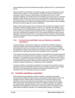Page 60 Blake, Cassels & Graydon LLP
manner satisfactory to both the Canada Revenue Agency (CRA) and the U.S. Internal Revenue
Service.
Particularly difficult is the allocation of head office charges, executive compensation and other
common costs. In addition, in a branch situation, the CRA may conduct an audit of the U.S.
corporation’s books of account to satisfy itself as to Canadian-source income. The tax
compliance obligations of a Canadian branch are sometimes more onerous than for a Canadian
subsidiary in other respects. For example, if the branch disposes of capital assets used in the
Canadian business, it must obtain a tax clearance certificate, and if it receives amounts of the
type normally subject to non-resident tax withholding (such as service fees, rentals or royalties),
the branch may need to apply for a waiver of withholding.
Finally, Canada imposes a branch tax on the after-tax income of the branch operation of a U.S.
corporation, subject to a lifetime exemption, which the U.S. corporation may qualify for under
the Convention for the first C$500,000 of Canadian income. The branch tax rate under the ITA
is 25%, but this rate is reduced under the Convention to 5% for qualifying U.S. residents. The
branch tax is effectively the equivalent of the 5% non-resident withholding tax which would be
applicable under the Convention if the U.S. corporation carried on business in Canada through
a subsidiary corporation and had the subsidiary repatriate its retained earnings to the parent by
means of a dividend.
If a branch turns profitable, how can it become a subsidiary1.3.3
corporation?
It would be possible, if a branch were initially used, to transfer the Canadian business to a
subsidiary corporation after it becomes profitable. There are, however, several difficulties in
accomplishing this result and, in particular, there may be U.S. tax consequences. In addition,
the complexity of a sale of assets, assignment of contracts and transfer of employees to a new
corporation after a significant business has been established may be considerable.
A non-resident may transfer real property, interests in real property and most other assets used
in the business of a Canadian branch to a Canadian corporation, as part of the incorporation of
the branch, on a Canadian income tax deferred basis. However, the transfer by a U.S. entity to
a Canadian corporation of real property or interests in real property not used in the business of
a Canadian branch would have to take place at fair market value, giving rise to a potential
recapture of capital cost allowance (i.e., depreciation) and/or capital gain.
In summary, therefore, unless there are important U.S. tax reasons to the contrary, it may be
advisable to organize the Canadian business through a subsidiary corporation. We note again
that the choice of organizational form depends on individual circumstances and that
consultation with U.S. and Canadian tax counsel is advised.
1.4 Canadian subsidiary corporation
If the Canadian business enterprise is carried on through a corporation incorporated in
Canada (including a British Columbia, Alberta or Nova Scotia unlimited liability company), the
corporation will be a “resident” within the meaning of the ITA and will be required to pay
Canadian income tax on its world income each taxation year. Canadian provincial income
taxes will also apply. Where dividends are paid by the subsidiary corporation to a qualifying
U.S. resident parent corporation that owns 10% or more of the voting stock, the Canadian
withholding tax rate applicable to the dividends under the Convention is 5% (except in some
cases where the subsidiary corporation is an unlimited liability company). The following
 