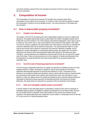Blake, Cassels & Graydon LLP Page 61
comments address several of the most important provisions of the ITA, which would apply to
the new corporation.
Computation of Income2.
The computation of income from business for Canadian tax purposes starts with a
computation of the profit from the business. A number of rules must then be applied to adjust
the computation of profit to arrive at taxable income. The main provisions in this regard are
set out below.
2.1 How is depreciable property amortized?
Capital cost allowance2.1.1
The system in the ITA for amortizing the cost of depreciable property is known as capital cost
allowance. All tangible depreciable assets, patent rights and certain intangible property with a
limited life must be included in one of the classes prescribed by Regulation. Each class is given
a maximum rate, which may or may not be based on the useful life of the assets in the class.
The rate for a class is applied to the total capital cost of the assets in that class to calculate the
maximum deduction that may be claimed in each year. The actual deduction taken in a year
may be any amount that is equal to or less than the maximum deduction available. As the
deduction is usually calculated on a diminishing balance basis, the capital cost of a class is
reduced by the amount of the actual deduction taken with respect to that class each year.
Therefore, unused deductions are effectively carried forward as they do not reduce the capital
cost of the class. There are also provisions as to the recapture of capital cost allowance from
the disposition of capital assets that have been depreciated for tax purposes below their
realizable value.
Can the cost of leasing property be amortized?2.1.2
The ITA imposes substantial restrictions on capital cost allowance available to lessors of most
tangible property. In effect, the lessor is treated for income tax purposes as if the lease
payments were blended payments of principal and interest on a loan. The lessee of such
property is not entitled to capital cost allowance unless it elects with the lessor to treat the lease
as a purchase by the lessee at fair market value financed by a loan from the lessor. If such
election is made, the lessee claims full capital cost allowance and a deemed interest deduction
calculated by treating the lease payments as blended payments of principal and interest.
Otherwise, the lease retains its character for purposes of the tax treatment of the lessee.
How are intangible capital assets amortized?2.1.3
A similar system to that described above is prescribed in respect of the cost to a taxpayer of
intangible capital property not eligible for capital cost allowance such as trade-marks, licences
for an unlimited period or goodwill. Only three-quarters of the cost of such assets may be
included in the appropriate class and a deduction may be taken in computing income at the rate
of 7% per annum on a declining balance basis.
 