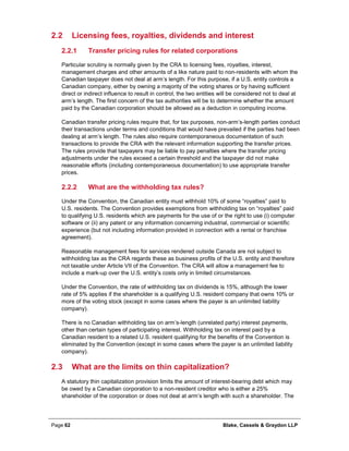 Page 62 Blake, Cassels & Graydon LLP
2.2 Licensing fees, royalties, dividends and interest
Transfer pricing rules for related corporations2.2.1
Particular scrutiny is normally given by the CRA to licensing fees, royalties, interest,
management charges and other amounts of a like nature paid to non-residents with whom the
Canadian taxpayer does not deal at arm’s length. For this purpose, if a U.S. entity controls a
Canadian company, either by owning a majority of the voting shares or by having sufficient
direct or indirect influence to result in control, the two entities will be considered not to deal at
arm’s length. The first concern of the tax authorities will be to determine whether the amount
paid by the Canadian corporation should be allowed as a deduction in computing income.
Canadian transfer pricing rules require that, for tax purposes, non-arm’s-length parties conduct
their transactions under terms and conditions that would have prevailed if the parties had been
dealing at arm’s length. The rules also require contemporaneous documentation of such
transactions to provide the CRA with the relevant information supporting the transfer prices.
The rules provide that taxpayers may be liable to pay penalties where the transfer pricing
adjustments under the rules exceed a certain threshold and the taxpayer did not make
reasonable efforts (including contemporaneous documentation) to use appropriate transfer
prices.
What are the withholding tax rules?2.2.2
Under the Convention, the Canadian entity must withhold 10% of some “royalties” paid to
U.S. residents. The Convention provides exemptions from withholding tax on “royalties” paid
to qualifying U.S. residents which are payments for the use of or the right to use (i) computer
software or (ii) any patent or any information concerning industrial, commercial or scientific
experience (but not including information provided in connection with a rental or franchise
agreement).
Reasonable management fees for services rendered outside Canada are not subject to
withholding tax as the CRA regards these as business profits of the U.S. entity and therefore
not taxable under Article VII of the Convention. The CRA will allow a management fee to
include a mark-up over the U.S. entity’s costs only in limited circumstances.
Under the Convention, the rate of withholding tax on dividends is 15%, although the lower
rate of 5% applies if the shareholder is a qualifying U.S. resident company that owns 10% or
more of the voting stock (except in some cases where the payer is an unlimited liability
company).
There is no Canadian withholding tax on arm’s-length (unrelated party) interest payments,
other than certain types of participating interest. Withholding tax on interest paid by a
Canadian resident to a related U.S. resident qualifying for the benefits of the Convention is
eliminated by the Convention (except in some cases where the payer is an unlimited liability
company).
2.3 What are the limits on thin capitalization?
A statutory thin capitalization provision limits the amount of interest-bearing debt which may
be owed by a Canadian corporation to a non-resident creditor who is either a 25%
shareholder of the corporation or does not deal at arm’s length with such a shareholder. The
 