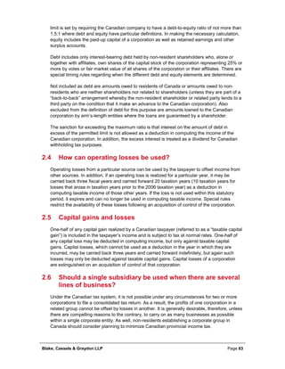 Blake, Cassels & Graydon LLP Page 63
limit is set by requiring the Canadian company to have a debt-to-equity ratio of not more than
1.5:1 where debt and equity have particular definitions. In making the necessary calculation,
equity includes the paid-up capital of a corporation as well as retained earnings and other
surplus accounts.
Debt includes only interest-bearing debt held by non-resident shareholders who, alone or
together with affiliates, own shares of the capital stock of the corporation representing 25% or
more by votes or fair market value of all shares of the corporation or their affiliates. There are
special timing rules regarding when the different debt and equity elements are determined.
Not included as debt are amounts owed to residents of Canada or amounts owed to non-
residents who are neither shareholders nor related to shareholders (unless they are part of a
“back-to-back” arrangement whereby the non-resident shareholder or related party lends to a
third party on the condition that it make an advance to the Canadian corporation). Also
excluded from the definition of debt for this purpose are amounts loaned to the Canadian
corporation by arm’s-length entities where the loans are guaranteed by a shareholder.
The sanction for exceeding the maximum ratio is that interest on the amount of debt in
excess of the permitted limit is not allowed as a deduction in computing the income of the
Canadian corporation. In addition, the excess interest is treated as a dividend for Canadian
withholding tax purposes.
2.4 How can operating losses be used?
Operating losses from a particular source can be used by the taxpayer to offset income from
other sources. In addition, if an operating loss is realized for a particular year, it may be
carried back three fiscal years and carried forward 20 taxation years (10 taxation years for
losses that arose in taxation years prior to the 2006 taxation year) as a deduction in
computing taxable income of those other years. If the loss is not used within this statutory
period, it expires and can no longer be used in computing taxable income. Special rules
restrict the availability of these losses following an acquisition of control of the corporation.
2.5 Capital gains and losses
One-half of any capital gain realized by a Canadian taxpayer (referred to as a “taxable capital
gain”) is included in the taxpayer’s income and is subject to tax at normal rates. One-half of
any capital loss may be deducted in computing income, but only against taxable capital
gains. Capital losses, which cannot be used as a deduction in the year in which they are
incurred, may be carried back three years and carried forward indefinitely, but again such
losses may only be deducted against taxable capital gains. Capital losses of a corporation
are extinguished on an acquisition of control of that corporation.
2.6 Should a single subsidiary be used when there are several
lines of business?
Under the Canadian tax system, it is not possible under any circumstances for two or more
corporations to file a consolidated tax return. As a result, the profits of one corporation in a
related group cannot be offset by losses in another. It is generally desirable, therefore, unless
there are compelling reasons to the contrary, to carry on as many businesses as possible
within a single corporate entity. As well, non-residents establishing a corporate group in
Canada should consider planning to minimize Canadian provincial income tax.
 