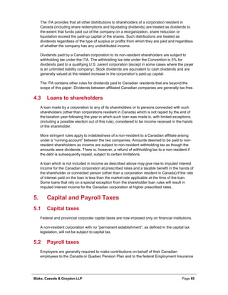 Blake, Cassels & Graydon LLP Page 65
The ITA provides that all other distributions to shareholders of a corporation resident in
Canada (including share redemptions and liquidating dividends) are treated as dividends to
the extent that funds paid out of the company on a reorganization, share reduction or
liquidation exceed the paid-up capital of the shares. Such distributions are treated as
dividends regardless of the type of surplus or profits from which they are paid and regardless
of whether the company has any undistributed income.
Dividends paid by a Canadian corporation to its non-resident shareholders are subject to
withholding tax under the ITA. The withholding tax rate under the Convention is 5% for
dividends paid to a qualifying U.S. parent corporation (except in some cases where the payer
is an unlimited liability company). Stock dividends are equivalent to cash dividends and are
generally valued at the related increase in the corporation’s paid-up capital.
The ITA contains other rules for dividends paid to Canadian residents that are beyond the
scope of this paper. Dividends between affiliated Canadian companies are generally tax-free.
4.3 Loans to shareholders
A loan made by a corporation to any of its shareholders or to persons connected with such
shareholders (other than corporations resident in Canada) which is not repaid by the end of
the taxation year following the year in which such loan was made is, with limited exceptions,
(including a possible election out of this rule), considered to be income received in the hands
of the shareholder.
More stringent rules apply to indebtedness of a non-resident to a Canadian affiliate arising
under a “running account” between the two companies. Amounts deemed to be paid to non-
resident shareholders as income are subject to non-resident withholding tax as though the
amounts were dividends. There is, however, a refund of withholding tax to a non-resident if
the debt is subsequently repaid, subject to certain limitations.
A loan which is not included in income as described above may give rise to imputed interest
income for the Canadian corporation at prescribed rates and a taxable benefit in the hands of
the shareholder or connected person (other than a corporation resident in Canada) if the rate
of interest paid on the loan is less than the market rate applicable at the time of the loan.
Some loans that rely on a special exception from the shareholder loan rules will result in
imputed interest income for the Canadian corporation at higher prescribed rates.
Capital and Payroll Taxes5.
5.1 Capital taxes
Federal and provincial corporate capital taxes are now imposed only on financial institutions.
A non-resident corporation with no “permanent establishment”, as defined in the capital tax
legislation, will not be subject to capital tax.
5.2 Payroll taxes
Employers are generally required to make contributions on behalf of their Canadian
employees to the Canada or Quebec Pension Plan and to the federal Employment Insurance
 