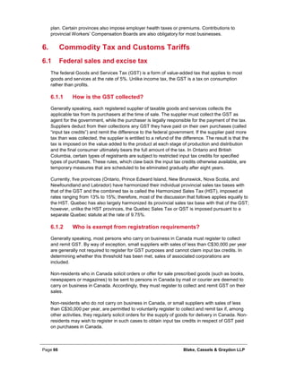 Page 66 Blake, Cassels & Graydon LLP
plan. Certain provinces also impose employer health taxes or premiums. Contributions to
provincial Workers’ Compensation Boards are also obligatory for most businesses.
Commodity Tax and Customs Tariffs6.
6.1 Federal sales and excise tax
The federal Goods and Services Tax (GST) is a form of value-added tax that applies to most
goods and services at the rate of 5%. Unlike income tax, the GST is a tax on consumption
rather than profits.
How is the GST collected?6.1.1
Generally speaking, each registered supplier of taxable goods and services collects the
applicable tax from its purchasers at the time of sale. The supplier must collect the GST as
agent for the government, while the purchaser is legally responsible for the payment of the tax.
Suppliers deduct from their collections any GST they have paid on their own purchases (called
“input tax credits”) and remit the difference to the federal government. If the supplier paid more
tax than was collected, the supplier is entitled to a refund of the difference. The result is that the
tax is imposed on the value added to the product at each stage of production and distribution
and the final consumer ultimately bears the full amount of the tax. In Ontario and British
Columbia, certain types of registrants are subject to restricted input tax credits for specified
types of purchases. These rules, which claw back the input tax credits otherwise available, are
temporary measures that are scheduled to be eliminated gradually after eight years.
Currently, five provinces (Ontario, Prince Edward Island, New Brunswick, Nova Scotia, and
Newfoundland and Labrador) have harmonized their individual provincial sales tax bases with
that of the GST and the combined tax is called the Harmonized Sales Tax (HST), imposed at
rates ranging from 13% to 15%; therefore, most of the discussion that follows applies equally to
the HST. Quebec has also largely harmonized its provincial sales tax base with that of the GST;
however, unlike the HST provinces, the Quebec Sales Tax or QST is imposed pursuant to a
separate Quebec statute at the rate of 9.75%.
Who is exempt from registration requirements?6.1.2
Generally speaking, most persons who carry on business in Canada must register to collect
and remit GST. By way of exception, small suppliers with sales of less than C$30,000 per year
are generally not required to register for GST purposes and cannot claim input tax credits. In
determining whether this threshold has been met, sales of associated corporations are
included.
Non-residents who in Canada solicit orders or offer for sale prescribed goods (such as books,
newspapers or magazines) to be sent to persons in Canada by mail or courier are deemed to
carry on business in Canada. Accordingly, they must register to collect and remit GST on their
sales.
Non-residents who do not carry on business in Canada, or small suppliers with sales of less
than C$30,000 per year, are permitted to voluntarily register to collect and remit tax if, among
other activities, they regularly solicit orders for the supply of goods for delivery in Canada. Non-
residents may wish to register in such cases to obtain input tax credits in respect of GST paid
on purchases in Canada.
 