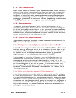 Blake, Cassels & Graydon LLP Page 67
Zero-rated supplies6.1.3
Certain supplies, defined as “zero-rated supplies”, are effectively tax-free supplies and taxed at
a zero rate. These supplies include basic groceries, prescription drugs, most medical devices
and, generally speaking, goods which are sold for export. Services of an agent on behalf of a
non-resident are also tax-free in some cases as are legal and consulting services supplied to
assist a non-resident in taking up residence or setting up a business in Canada. Suppliers of
tax-free goods and services do not charge tax on their sales, but are entitled to input tax credits
for the GST paid on purchases used in supplying taxable and tax-free goods.
Exempt supplies6.1.4
The legislation also provides for a class of goods known as “exempt supplies”. No tax is
charged on exempt supplies. However, unlike zero-rated supplies, suppliers of exempt goods
and services do not receive input tax credits for the GST paid on their purchases to the extent
they are used in making the exempt supplies. Examples of exempt supplies include resales of
residential property, long-term residential leases, many health and dental services, educational
services, domestic financial services and daycare services.
Special rules for non-residents6.1.5
To encourage non-residents to do business in Canada, the legislation provides relief from the
GST in connection with certain transactions.
What if goods are imported by the non-resident and delivered in Canada?6.1.5.1
A non-resident who sells goods to a Canadian customer on a “delivered” basis and also acts as
importer of record will be required to pay GST on the importation of the goods. Where the non-
resident is not a GST registrant, the non-resident will not be able to obtain an input tax credit
(i.e., refund) of the GST. In effect, the GST legislation would increase the non-resident
supplier’s costs and the price to the Canadian customer would include GST.
This is contrary to the intent of the GST legislation. As a result, the Canadian customer is
permitted to claim an input tax credit in respect of the GST paid at the border by the non-
resident supplier, where the customer obtains proof of payment of the GST from the non-
resident. Therefore, its customer will reimburse the non-resident for the GST paid at the border,
and the customer will claim the GST input tax credit as if the goods were purchased from a
Canadian supplier. This levels the playing field between Canadian customers who deal with
non-resident suppliers and those who deal with Canadian suppliers. This is referred to as the
“flow-through” mechanism.
Will the non-resident have to collect GST from its customer?6.1.5.2
A second relieving provision is referred to as the “non-resident override rule”. This rule applies
to a supply of personal property or a service in Canada made by a non-resident, and deems it
to be made outside Canada and therefore beyond the scope of the GST. This provision applies
where the non-resident supplier does not carry on business in Canada and is not registered for
GST purposes. The “non-resident override rule” relieves the non-resident from any obligation to
register and charge and collect GST on supplies that otherwise would be considered to be
made in Canada. However, the Canadian customer may be required to self-assess GST on
such supplies, in certain circumstances.
 