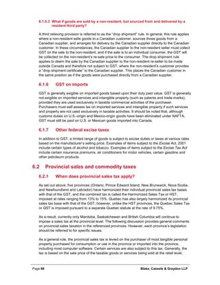 Page 68 Blake, Cassels & Graydon LLP
What if goods are sold by a non-resident, but sourced from and delivered by a6.1.5.3
resident third party?
A third relieving provision is referred to as the “drop shipment” rule. In general, this rule applies
where a non-resident sells goods to a Canadian customer, sources those goods from a
Canadian supplier, and arranges for delivery by the Canadian supplier directly to the Canadian
customer. In these circumstances, the Canadian supplier to the non-resident seller must collect
GST on the sale to the non-resident, and if the sale is to an individual consumer, the GST will
be collected on the non-resident’s re-sale price to the consumer. The drop shipment rule
applies to deem the sale by the Canadian supplier to the non-resident re-seller to be made
outside Canada and therefore not subject to GST, where the non-resident’s customer provides
a “drop shipment certificate” to the Canadian supplier. This places the Canadian customer in
the same position as if the goods were purchased directly from a Canadian supplier.
GST on imports6.1.6
GST is generally exigible on imported goods based upon their duty paid value. GST is generally
not exigible on imported services and intangible property (such as patents and trade-marks),
provided they are used exclusively in taxable commercial activities of the purchaser.
Purchasers must self-assess tax on imported services and intangible property if such services
and property are not used exclusively in taxable activities. It should be noted that, although
customs duties on U.S.-origin and Mexico-origin goods have been eliminated under NAFTA,
GST must still be paid on U.S. or Mexican goods imported into Canada.
Other federal excise taxes6.1.7
In addition to GST, a limited range of goods is subject to excise duties or taxes at various rates
based on the manufacturer’s selling price. Examples of items subject to the Excise Act, 2001
include certain types of alcohol and tobacco. Examples of items subject to the Excise Tax Act
include certain insurance premiums, air conditioners for motor vehicles, certain gasoline and
other petroleum products.
6.2 Provincial sales and commodity taxes
When does provincial sales tax apply?6.2.1
As set out above, five provinces (Ontario, Prince Edward Island, New Brunswick, Nova Scotia,
and Newfoundland and Labrador) have harmonized their individual provincial sales tax bases
with that of the GST, and the combined tax is called the Harmonized Sales Tax or HST,
imposed at rates ranging from 13% to 15%. Quebec has also largely harmonized its provincial
sales tax base with that of the GST; however, unlike the HST provinces, the Quebec Sales Tax
or QST is imposed pursuant to a separate Quebec statute at the rate of 9.75%.
As a result, currently only Manitoba, Saskatchewan and British Columbia will continue to
impose a sales tax at the provincial level. The following discussion provides general comments
on provincial sales taxation in the referenced provinces. However, each province’s legislation
should be referred to for specific issues.
As a general rule, the provincial sales tax is levied on the purchaser of most tangible personal
property purchased for consumption or use in the province or imported into the province,
including most computer software. Certain services are also subject to this tax. Generally, the
tax is based on the sale price of the taxable goods or services being sold at the retail level,
 