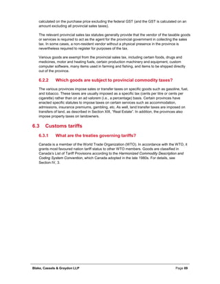 Blake, Cassels & Graydon LLP Page 69
calculated on the purchase price excluding the federal GST (and the GST is calculated on an
amount excluding all provincial sales taxes).
The relevant provincial sales tax statutes generally provide that the vendor of the taxable goods
or services is required to act as the agent for the provincial government in collecting the sales
tax. In some cases, a non-resident vendor without a physical presence in the province is
nevertheless required to register for purposes of the tax.
Various goods are exempt from the provincial sales tax, including certain foods, drugs and
medicines, motor and heating fuels, certain production machinery and equipment, custom
computer software, many items used in farming and fishing, and items to be shipped directly
out of the province.
Which goods are subject to provincial commodity taxes?6.2.2
The various provinces impose sales or transfer taxes on specific goods such as gasoline, fuel,
and tobacco. These taxes are usually imposed as a specific tax (cents per litre or cents per
cigarette) rather than on an ad valorem (i.e., a percentage) basis. Certain provinces have
enacted specific statutes to impose taxes on certain services such as accommodation,
admissions, insurance premiums, gambling, etc. As well, land transfer taxes are imposed on
transfers of land, as described in Section XIII, “Real Estate”. In addition, the provinces also
impose property taxes on landowners.
6.3 Customs tariffs
What are the treaties governing tariffs?6.3.1
Canada is a member of the World Trade Organization (WTO). In accordance with the WTO, it
grants most favoured nation tariff status to other WTO members. Goods are classified in
Canada’s List of Tariff Provisions according to the Harmonized Commodity Description and
Coding System Convention, which Canada adopted in the late 1980s. For details, see
Section IV, 3.
 
