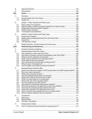 Contents Page 6 Blake, Cassels & Graydon LLP
Species Protection ................................................................................................... 1438.
Enforcement............................................................................................................. 1449.
XVI. Power ...................................................................................................................... 146
Overview .................................................................................................................. 1461.
1.1 Energy boards and commissions............................................................................. 146
1.2 Supply mix................................................................................................................ 146
Ontario – Power Industry and Power Laws ............................................................. 1472.
2.1 Policy setting and regulation.................................................................................... 147
2.2 Market creation and the successor corporations to Ontario Hydro ......................... 148
2.3 Independent Electricity System Operator ................................................................ 148
2.4 Ontario Power Authority........................................................................................... 151
2.5 Transmission and distribution .................................................................................. 152
Alberta – Power Industry and Power Laws.............................................................. 1523.
3.1 Power Pool of Alberta .............................................................................................. 153
3.2 Bidding and purchasing electricity from the Power Pool.......................................... 153
3.3 Supply mix................................................................................................................ 153
3.4 The electricity market............................................................................................... 154
British Columbia – Power Industry and Power Laws............................................... 1564.
XVII. Restructuring and Insolvency .............................................................................. 159
Canada’s Insolvency Statutes.................................................................................. 1591.
Reorganizations Under the CCAA ........................................................................... 1602.
2.1 Who qualifies for relief under the CCAA? ................................................................ 160
2.2 How does a company commence proceedings under the CCAA?.......................... 161
2.3 Where must the application be brought? ................................................................. 161
2.4 What must be included in the initial application?..................................................... 161
2.5 What relief can the court provide? ........................................................................... 161
2.6 Can critical vendors be paid their pre-filing claims? ................................................ 165
2.7 What is a plan of arrangement?............................................................................... 165
2.8 Can the debtor void certain pre-filing transactions? ................................................ 167
Reorganizations Under the BIA ............................................................................... 1683.
3.1 What is the difference between CCAA reorganizations and BIA reorganizations? . 168
3.2 Who may make a proposal? .................................................................................... 168
3.3 Where can a proposal be filed? ............................................................................... 168
3.4 How are proposal proceedings commenced? ......................................................... 168
3.5 What is the scope of the stay under an NOI? .......................................................... 169
3.6 What if the stay extension is not granted?............................................................... 169
3.7 What is the role of the proposal trustee? ................................................................. 169
3.8 How do creditors prove their claims?....................................................................... 169
3.9 How does the proposal get approved by creditors? ................................................ 170
3.10 What if the proposal is not approved by unsecured creditors?................................ 170
3.11 How does the proposal get approved by the court? ................................................ 170
3.12 What if the proposal is not approved by the court? ................................................. 170
3.13 Who is bound by the proposal and how is it implemented? .................................... 170
3.14 What if a debtor defaults under the proposal?......................................................... 170
Liquidations .............................................................................................................. 1714.
4.1 Bankruptcy ............................................................................................................... 171
4.2 Receiverships........................................................................................................... 174
4.3 Priorities in liquidation .............................................................................................. 176
Going-Concern Sales............................................................................................... 1775.
5.1 Can an insolvent business be sold as a going-concern?......................................... 177
 