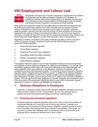 Page 70 Blake, Cassels & Graydon LLP
VIII. Employment and Labour Law
Employment and labour law in Canada is designed to regulate both the conditions
of employment and the relations between employers and employees. To
understand Canadian labour and employment law, it is necessary to know about
the constitutional division of power between the federal government of Canada
and the governments of Canada’s 10 provinces and three territories.
While labour and employment matters are principally within provincial and territorial jurisdiction,
the federal government has jurisdiction over certain industries that are viewed as having a
national, international or inter-provincial character, such as banks, air transport, pipelines,
telephone systems, television and inter-provincial trucking. All other employers are provincially
regulated for the purpose of labour and employment matters. As a result, the vast majority of
employers in Canada are required to comply with the employment standards, labour relations and
other employment-related legislation of each of the provinces in which it has operations.
Regardless of whether a business is provincially or federally regulated, or where in Canada it
carries on business, Canadian employers should be familiar with the following types of
employment-related legislation:
• Employment Standards Legislation
• Human Rights Legislation
• Federal and Provincial Privacy Legislation
• Occupational Health and Safety Legislation
• Workers’ Compensation Legislation
• Labour Relations Legislation
The legislation referred to above is only the start. Regulations made pursuant to this legislation
also establish numerous rights and obligations for employers and employees. For example, there
are detailed regulations made under both employment standards and occupational health and
safety legislation, which give substance to the obligations contained in the statutes. When
considering any labour and employment problem, it is important to ensure there are no additional
regulatory rights or obligations that may affect its solution. In addition to the statutory obligations
discussed above, employers are often also required to satisfy common law obligations owed to
their employees in Canada’s common law provinces, and to abide by the Civil Code of Québec in
Quebec. The most significant of these obligations is to provide employees with reasonable notice
of the termination of the employment relationship without cause, which is described in greater
detail below in Section 2, Common Law Obligations to Employees.
Statutory Obligations to Employees1.
In general, an employer’s specific statutory and regulatory obligations will depend on the law
of the province or territory in which it has operations. As such, any particular issue or
question will have to be answered with reference to the law of that jurisdiction.
1.1 Employment standards legislation
Canadian employment standards legislation sets out the minimum terms and conditions of
employment federally and in each provincial and territorial jurisdiction. Employers and
employees may not contract out of these minimum obligations, except to provide for terms
more favourable to the employee than those contained in the legislation. Accordingly, any
document or practice that establishes a term of employment that is less favourable to an
employee than an employment standard has no force or effect.
 