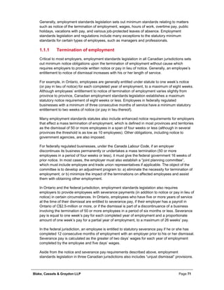Blake, Cassels & Graydon LLP Page 71
Generally, employment standards legislation sets out minimum standards relating to matters
such as notice of the termination of employment, wages, hours of work, overtime pay, public
holidays, vacations with pay, and various job-protected leaves of absence. Employment
standards legislation and regulations include many exceptions to the statutory minimum
standards for certain types of employees, such as managers and professionals.
Termination of employment1.1.1
Critical to most employers, employment standards legislation in all Canadian jurisdictions sets
out minimum notice obligations upon the termination of employment without cause which
requires employers to provide written notice or pay in lieu of notice. Generally, an employee’s
entitlement to notice of dismissal increases with his or her length of service.
For example, in Ontario, employees are generally entitled under statute to one week’s notice
(or pay in lieu of notice) for each completed year of employment, to a maximum of eight weeks.
Although employees’ entitlement to notice of termination of employment varies slightly from
province to province, Canadian employment standards legislation establishes a maximum
statutory notice requirement of eight weeks or less. Employees in federally regulated
businesses with a minimum of three consecutive months of service have a minimum statutory
entitlement to two weeks of notice (or pay in lieu thereof).
Many employment standards statutes also include enhanced notice requirements for employers
that effect a mass termination of employment, which is defined in most provinces and territories
as the dismissal of 50 or more employees in a span of four weeks or less (although in several
provinces the threshold is as low as 10 employees). Other obligations, including notice to
government agencies, are also imposed.
For federally regulated businesses, under the Canada Labour Code, if an employer
discontinues its business permanently or undertakes a mass termination (50 or more
employees in a period of four weeks or less), it must give the federal government 16 weeks of
prior notice. In most cases, the employer must also establish a “joint planning committee”,
which must include employee and trade union representatives if applicable. The object of the
committee is to develop an adjustment program to: a) eliminate the necessity for termination of
employment; or b) minimize the impact of the terminations on affected employees and assist
them with obtaining other employment.
In Ontario and the federal jurisdiction, employment standards legislation also requires
employers to provide employees with severance payments (in addition to notice or pay in lieu of
notice) in certain circumstances. In Ontario, employees who have five or more years of service
at the time of their dismissal are entitled to severance pay, if their employer has a payroll in
Ontario of C$2.5-million or more, or if the dismissal is part of a discontinuance of a business
involving the termination of 50 or more employees in a period of six months or less. Severance
pay is equal to one week’s pay for each completed year of employment and a proportionate
amount of one week’s pay for a partial year of employment, to a maximum of 26 weeks’ pay.
In the federal jurisdiction, an employee is entitled to statutory severance pay if he or she has
completed 12 consecutive months of employment with an employer prior to his or her dismissal.
Severance pay is calculated as the greater of two days’ wages for each year of employment
completed by the employee and five days’ wages.
Aside from the notice and severance pay requirements described above, employment
standards legislation in three Canadian jurisdictions also includes “unjust dismissal” provisions.
 