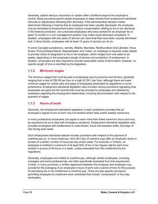Page 72 Blake, Cassels & Graydon LLP
Generally, absent serious misconduct or certain other conditions beyond the employer’s
control, these provisions permit certain employees to seek redress from employment standards
tribunals or adjudicators following their dismissal. If the administrative decision-maker
determines following a hearing that an employee has been unjustly dismissed, the employee
may be reinstated to employment and/or receive compensation relating to his or her dismissal.
In the federal jurisdiction, non-unionized employees who have worked for an employer for at
least 12 months in a non-management position may make unjust dismissal complaints. In
Quebec, employees with two years of service can claim that they have been unjustly dismissed
and, in Nova Scotia, employees with at least 10 years of service can do so.
In some Canadian jurisdictions, namely, Alberta, Manitoba, Newfoundland and Labrador, Nova
Scotia, Prince Edward Island, Saskatchewan and Yukon, an employee is required under statute
to provide notice of resignation to his or her employer, which ranges from one week to six
weeks, depending on the employee’s length of service and jurisdiction of employment. In
Quebec, employees are also required to provide reasonable notice of termination; however, no
specific length of time is identified by the legislation.
Minimum wages1.1.2
The minimum wages that must be paid to employees vary by province and territory, generally
ranging from a low of C$9.95 per hour to a high of C$11 per hour, although there are lower
minimum wages for certain jobs and types of employees prescribed by regulations in some
jurisdictions. Employment standards legislation also includes various provisions regulating how
employees are paid and the records that must be provided to employees and retained by
employers regarding the employment relationship, including documentation with respect to the
payment of wages.
Hours of work1.1.3
Generally, the employment standards legislation in each jurisdiction provides that an
employee’s regular hours of work may not exceed certain daily and/or weekly maximums.
In many jurisdictions employees can agree to work more than these maximum hours and may
be required to do so to deal with emergency situations. Employment standards legislation also
provides employees with entitlements to meal breaks, hours free between shifts, and days of
rest during each week.
Each employment standards statute includes provisions with respect to the payment of
overtime pay (or, in some instances, time off in lieu of overtime pay) after an employee works in
excess of a certain number of hours per day and/or week. For example, in Ontario, an
employee is entitled to a premium of at least 50% of his or her regular rate for each hour
worked in excess of 44 hours in a week, unless exempted from this entitlement by the
regulations.
Generally, employees are entitled to overtime pay, although certain employees, including
managers and some professionals, are often specifically exempted from this requirement.
Further, in many provinces, a written agreement between the employer and employee may
provide for the averaging of an employee’s hours of work over a period of time for the purpose
of calculating his or her entitlement to overtime pay. There are also specific provisions
permitting employers to implement work schedules that include “compressed” or four-day
workweeks.
 