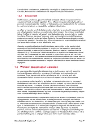 Blake, Cassels & Graydon LLP Page 77
Edward Island, Saskatchewan, and federally with respect to workplace violence, and British
Columbia, Manitoba and Saskatchewan with respect to workplace harassment.
Enforcement1.3.1
In all Canadian jurisdictions, government health and safety officers or inspectors enforce
occupational health and safety legislation. These officers or inspectors typically have broad
powers to investigate potential violations of the legislation, and may be called to the workplace
by a worker or employer, or may audit the workplace without notice.
An officer or inspector who finds that an employer has failed to comply with occupational health
and safety legislation has broad powers to make orders to require the employer to rectify that
failure. An officer or inspector will typically order that violations be remedied within a certain
time-frame. They may also issue “stop work” orders and require the removal of hazardous
equipment or material from the workplace. Subject to the specific procedural requirements in
the governing legislation, the orders of an officer or inspector may be appealed by the employer
to a labour relations board or other adjudicative body.
Canadian occupational health and safety legislation also provides for the quasi-criminal
prosecution of individuals and corporations for violations of the legislation, resulting in the
potential imposition of fines and/or imprisonment. Maximum fines vary greatly and can be
significant, up to C$1-million per count in some provinces. In addition to these quasi-criminal
sanctions, the Criminal Code has been amended to expand both personal and corporate
liability in the context of serious health and safety violations and workplace accidents. As such,
employers and their representatives may also be subject to criminal sanctions with respect to a
failure to ensure the health and safety of people in their workplaces which amounts to criminal
negligence.
1.4 Workers’ compensation legislation
All provinces and territories in Canada operate a no-fault insurance plan with respect to
injuries and illnesses arising from employment. Participation is compulsory for most
employers. These plans provide workers who become sick or injured at work with
compensation for both economic and non-economic losses, in certain circumstances.
An employee can collect benefits for workplace injuries causing temporary or permanent
disabilities and make use of any rehabilitation services provided, but cannot sue his or her
employer with respect to the injury. Workers’ compensation boards in each Canadian
province and territory manage the insurance plans, and most provinces and territories have
workers’ compensation tribunals to adjudicate disputes relating to benefit entitlements and
other matters. Employees of federally regulated businesses are generally covered by the plan
in the province or territory in which they work.
Most employers are required to register with the applicable workers’ compensation board and
to pay premiums into the insurance fund. In some jurisdictions, employers who carry on
business in low-risk industries are not required to participate, although they may choose to do
so. The contribution an employer is required to make to the insurance fund will depend on the
types of activities carried on in the workplace. In general, the greater the risk of accident in
the workplace, the higher the premium that employer will be required to pay. In some
provinces, workers’ compensation legislation provides that an employer’s claims history may
also affect its premium, such that a surcharge is applied to the account of an employer with a
poor claims history and an employer with a good claims history receives a rebate.
 
