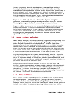 Page 78 Blake, Cassels & Graydon LLP
Workers’ compensation legislation establishes many additional employer obligations.
Generally, the legislation requires employers to report any accidents that occur in the
workplace within specific time-frames. Employers are also required to work with employees to
prevent injuries and to help injured employees return to work. In some provinces, workers’
compensation legislation requires employers to reinstate certain workers to their previous or
a comparable position when they are able to return to work following a workplace accident,
even if the worker has been absent for a significant period of time.
Employers must also comply with various administrative obligations relating to the
investigation and adjudication of benefits claims and the payment of insurance premiums.
These obligations may vary significantly in each of the provinces and territories.
Employers and their representatives must comply with all obligations contained in workers’
compensation legislation. As with occupational health and safety legislation, workers’
compensation legislation generally provides inspectors with the right to conduct workplace
audits to ensure compliance with workers’ compensation obligations, and for the quasi-
criminal prosecution of individuals and corporations for violations, which may result in
significant fines and/or imprisonment.
1.5 Labour relations legislation
Labour relations legislation in each province and under the federal jurisdiction regulates trade
union organization, certification, and collective bargaining. The legislation entrenches the
right of employees to organize and to be represented by a bargaining agent, without
interference from employers, through a certification process and by prohibiting conduct that
interferes with the exercise of that right. The collective bargaining process is regulated to
provide mechanisms for achieving collective agreements. Employers carrying on business in
more than one province continue to be subject to provincial regulation, unless their business
is subject to federal regulation as, for example, in the case of inter-provincial trucking.
If a provincially regulated employer carries on business in several provinces, a union must
seek certification from the labour board of each province in which the employer is located to
require the employer to deal with the union in each jurisdiction. Because the Canada Labour
Code only applies to certain industries and is broadly comparable to provincial legislation, the
provisions of that Code will not be reviewed below.
Generally, Canadian labour relations legislation governs the conduct of unions and
employers, and addresses the various rights and obligations relating to collective bargaining
and industrial disputes. It is important to remember that it is the right of every employee in
Canada to join a trade union, and to participate in any lawful activity of a trade union.
Consistent with that right, employers cannot discriminate against an employee because he or
she has joined a trade union or is participating in an organizing drive.
Union certification1.5.1
Labour relations legislation sets out the process by which a trade union may be certified to
represent employees in a specific bargaining unit. Certification is generally approved by
provincial and territorial labour relations boards, although the process used varies in each
jurisdiction. In some jurisdictions, a certification vote is required, whereas, in other jurisdictions,
the trade union need only sign up a certain percentage of the employees to be certified.
 