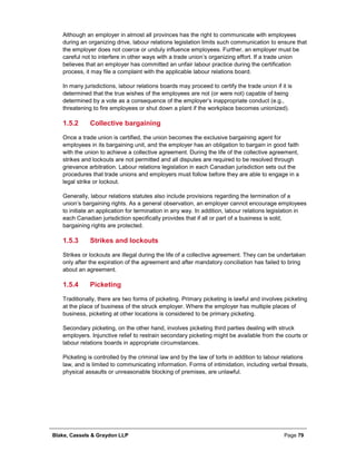 Blake, Cassels & Graydon LLP Page 79
Although an employer in almost all provinces has the right to communicate with employees
during an organizing drive, labour relations legislation limits such communication to ensure that
the employer does not coerce or unduly influence employees. Further, an employer must be
careful not to interfere in other ways with a trade union’s organizing effort. If a trade union
believes that an employer has committed an unfair labour practice during the certification
process, it may file a complaint with the applicable labour relations board.
In many jurisdictions, labour relations boards may proceed to certify the trade union if it is
determined that the true wishes of the employees are not (or were not) capable of being
determined by a vote as a consequence of the employer’s inappropriate conduct (e.g.,
threatening to fire employees or shut down a plant if the workplace becomes unionized).
Collective bargaining1.5.2
Once a trade union is certified, the union becomes the exclusive bargaining agent for
employees in its bargaining unit, and the employer has an obligation to bargain in good faith
with the union to achieve a collective agreement. During the life of the collective agreement,
strikes and lockouts are not permitted and all disputes are required to be resolved through
grievance arbitration. Labour relations legislation in each Canadian jurisdiction sets out the
procedures that trade unions and employers must follow before they are able to engage in a
legal strike or lockout.
Generally, labour relations statutes also include provisions regarding the termination of a
union’s bargaining rights. As a general observation, an employer cannot encourage employees
to initiate an application for termination in any way. In addition, labour relations legislation in
each Canadian jurisdiction specifically provides that if all or part of a business is sold,
bargaining rights are protected.
Strikes and lockouts1.5.3
Strikes or lockouts are illegal during the life of a collective agreement. They can be undertaken
only after the expiration of the agreement and after mandatory conciliation has failed to bring
about an agreement.
Picketing1.5.4
Traditionally, there are two forms of picketing. Primary picketing is lawful and involves picketing
at the place of business of the struck employer. Where the employer has multiple places of
business, picketing at other locations is considered to be primary picketing.
Secondary picketing, on the other hand, involves picketing third parties dealing with struck
employers. Injunctive relief to restrain secondary picketing might be available from the courts or
labour relations boards in appropriate circumstances.
Picketing is controlled by the criminal law and by the law of torts in addition to labour relations
law, and is limited to communicating information. Forms of intimidation, including verbal threats,
physical assaults or unreasonable blocking of premises, are unlawful.
 