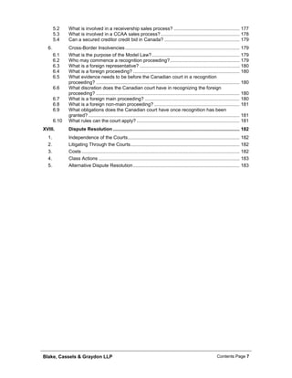 Blake, Cassels & Graydon LLP Contents Page 7
5.2 What is involved in a receivership sales process? .................................................. 177
5.3 What is involved in a CCAA sales process?............................................................ 178
5.4 Can a secured creditor credit bid in Canada? ......................................................... 179
Cross-Border Insolvencies....................................................................................... 1796.
6.1 What is the purpose of the Model Law?................................................................... 179
6.2 Who may commence a recognition proceeding?..................................................... 179
6.3 What is a foreign representative? ............................................................................ 180
6.4 What is a foreign proceeding? ................................................................................. 180
6.5 What evidence needs to be before the Canadian court in a recognition
proceeding? ............................................................................................................. 180
6.6 What discretion does the Canadian court have in recognizing the foreign
proceeding? ............................................................................................................. 180
6.7 What is a foreign main proceeding? ........................................................................ 180
6.8 What is a foreign non-main proceeding? ................................................................. 181
6.9 What obligations does the Canadian court have once recognition has been
granted? ................................................................................................................... 181
6.10 What rules can the court apply? .............................................................................. 181
XVIII. Dispute Resolution ................................................................................................ 182
Independence of the Courts..................................................................................... 1821.
Litigating Through the Courts................................................................................... 1822.
Costs ........................................................................................................................ 1823.
Class Actions ........................................................................................................... 1834.
Alternative Dispute Resolution................................................................................. 1835.
 